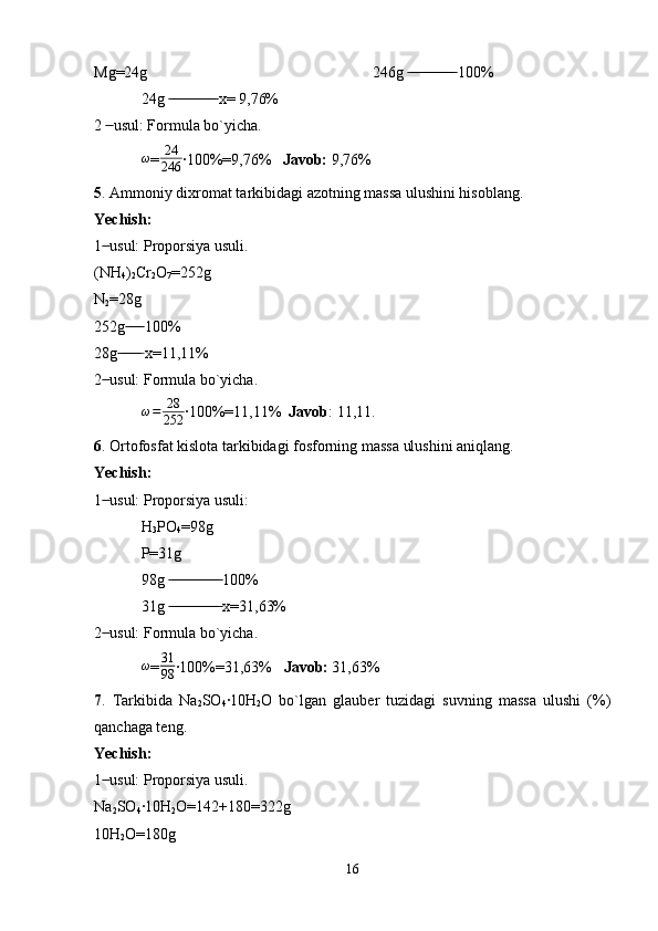 Mg=24g 246g   100% ̶̶ ̶̶ ̶̶ ̶̶ ̶̶ ̶̶ ̶̶ ̶̶ ̶̶ ̶̶ ̶̶ ̶̶
24g   x= 9,76%	
 ̶̶ ̶̶ ̶̶ ̶̶ ̶̶ ̶̶ ̶̶ ̶̶ ̶̶ ̶̶ ̶̶ ̶̶
2   usul: Formula bo`yicha.	
 ̶̶
ω
= 24
246 ·100%=9,76%    Javob:  9,76%
5 . Ammoniy dixromat tarkibidagi azotning massa ulushini hisoblang.
Yechish: 
1  usul: Proporsiya usuli.
 ̶̶
(NH
4 )
2 Cr
2 O
7 =252g
N
2 =28g
252g  100%	
 ̶̶ ̶̶ ̶̶ ̶̶
28g  x=11,11%
 ̶̶ ̶̶ ̶̶ ̶̶ ̶̶ ̶
2  usul: Formula bo`yicha.	
 ̶̶
ω = 28
252 ·100%=11,11%   Javob : 11,11.
6 . Ortofosfat kislota tarkibidagi fosforning massa ulushini aniqlang.
Yechish:
1  usul: Proporsiya usuli:
 ̶̶
H
3 PO
4 =98g
P=31g 
98g   100%	
 ̶̶ ̶̶ ̶̶ ̶̶ ̶̶ ̶̶ ̶̶ ̶̶ ̶̶ ̶̶ ̶̶ ̶̶ ̶̶
31g   x=31,63%
 ̶̶ ̶̶ ̶̶ ̶̶ ̶̶ ̶̶ ̶̶ ̶̶ ̶̶ ̶̶ ̶̶ ̶̶ ̶̶
2  usul: Formula bo`yicha.	
 ̶̶
ω
= 31
98 ·100%=31,63%    Javob:  31,63%
7 .   Tarkibida   Na
2 SO
4 ·10H
2 O   bo`lgan   glauber   tuzidagi   suvning   massa   ulushi   (%)
qanchaga teng.
Yechish: 
1  usul: Proporsiya usuli.
 ̶̶
Na
2 SO
4 ·10H
2 O=142+180=322g
10H
2 O=180g
16 