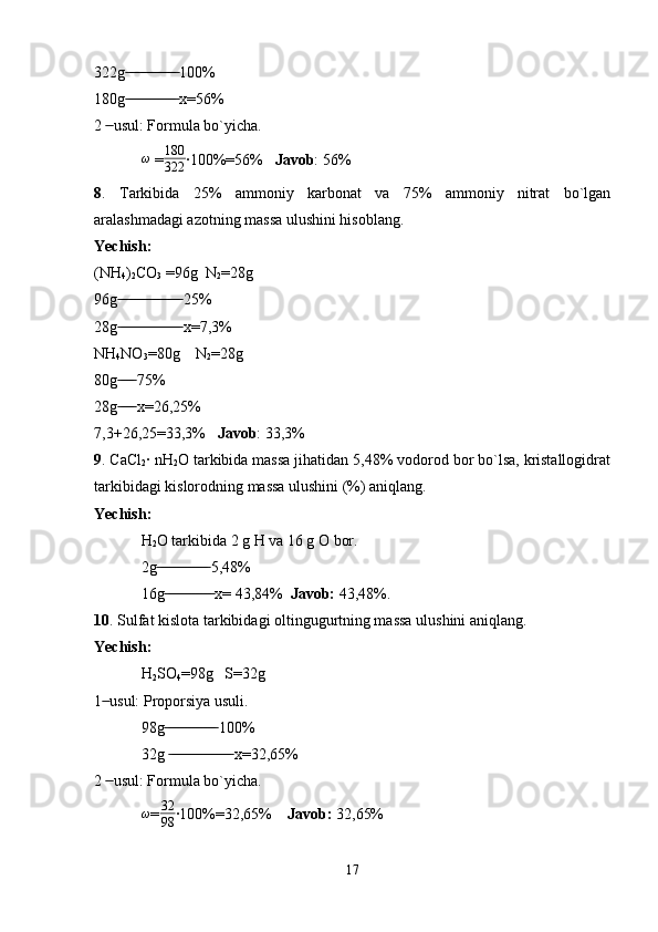 322g  100% ̶̶ ̶̶ ̶̶ ̶̶ ̶̶ ̶̶ ̶̶ ̶̶ ̶̶ ̶̶ ̶̶ ̶̶ ̶̶
180g  x=56% 
 ̶̶ ̶̶ ̶̶ ̶̶ ̶̶ ̶̶ ̶̶ ̶̶ ̶̶ ̶̶ ̶̶ ̶̶ ̶̶
2   usul: Formula bo`yicha.	
 ̶̶
ω
 = 180
322 ·100%=56%    Javob : 56%
8 .   Tarkibida   25%   ammoniy   karbonat   va   75%   ammoniy   nitrat   bo`lgan
aralashmadagi azotning massa ulushini hisoblang.
Yechish:
(NH
4 )
2 CO
3  =96g  N
2 =28g
96g  25%	
 ̶̶ ̶̶ ̶̶ ̶̶ ̶̶ ̶̶ ̶̶ ̶̶ ̶̶ ̶̶ ̶̶ ̶̶ ̶̶ ̶̶ ̶̶ ̶̶
28g  x=7,3%
 ̶̶ ̶̶ ̶̶ ̶̶ ̶̶ ̶̶ ̶̶ ̶̶ ̶̶ ̶̶ ̶̶ ̶̶ ̶̶ ̶̶ ̶̶ ̶̶
NH
4 NO
3 =80g    N
2 =28g
80g  75%
 ̶̶ ̶̶ ̶̶ ̶̶
28g  x=26,25%
 ̶̶ ̶̶ ̶̶ ̶̶
7,3+26,25=33,3%    Javob : 33,3% 
9 . CaCl
2 · nH
2 O tarkibida massa jihatidan 5,48% vodorod bor bo`lsa, kristallogidrat
tarkibidagi kislorodning massa ulushini (%) aniqlang.
Yechish:
H
2 O tarkibida 2 g H va 16 g O bor.
2g  5,48%	
 ̶̶ ̶̶ ̶̶ ̶̶ ̶̶ ̶̶ ̶̶ ̶̶ ̶̶ ̶̶ ̶̶ ̶̶ ̶̶
16g  x= 43,84%  
 ̶̶ ̶̶ ̶̶ ̶̶ ̶̶ ̶̶ ̶̶ ̶̶ ̶̶ ̶̶ ̶̶ ̶̶ Javob:  43,48%. 
10 . Sulfat kislota tarkibidagi oltingugurtning massa ulushini aniqlang.
Yechish: 
H
2 SO
4 =98g   S=32g
1  usul: Proporsiya usuli.	
 ̶̶
98g  100%	
 ̶̶ ̶̶ ̶̶ ̶̶ ̶̶ ̶̶ ̶̶ ̶̶ ̶̶ ̶̶ ̶̶ ̶̶ ̶̶
32g   x=32,65%
 ̶̶ ̶̶ ̶̶ ̶̶ ̶̶ ̶̶ ̶̶ ̶̶ ̶̶ ̶̶ ̶̶ ̶̶ ̶̶ ̶̶ ̶̶ ̶̶
2   usul: Formula bo`yicha.	
 ̶̶
ω
= 32
98 ·100%=32,65%     Javob:  32,65%
17 