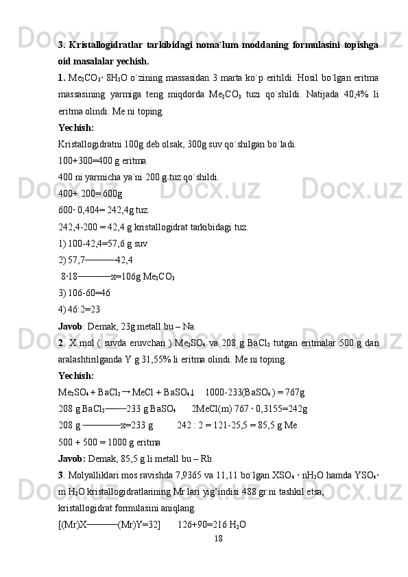 3.   Kristallogidratlar   tarkibidagi   noma`lum   moddaning   formulasini   topishga
oid masalalar yechish.
1.   Me
2 CO
3 · 8H
2 O o`zining massasidan 3 marta ko`p eritildi. Hosil bo`lgan eritma
massasining   yarmiga   teng   miqdorda   Me
2 CO
3   tuzi   qo`shildi.   Natijada   40,4%   li
eritma olindi. Me ni toping.
Yechish: 
Kristallogidratni 100g deb olsak, 300g suv qo`shilgan bo`ladi. 
100+300=400 g eritma 
400 ni yarmicha ya`ni 200 g tuz qo`shildi. 
400+ 200= 600g  
600· 0,404= 242,4g tuz.  
242,4-200 = 42,4 g kristallogidrat tarkibidagi tuz.
1) 100-42,4=57,6 g suv
2) 57,7  42,4 ̶̶ ̶ ̶̶ ̶̶ ̶̶ ̶̶ ̶̶ ̶̶ ̶̶ ̶̶ ̶̶ ̶̶
 8·18  x=106g Me	
 ̶̶ ̶̶ ̶̶ ̶̶ ̶̶ ̶̶ ̶̶ ̶̶ ̶̶ ̶̶ ̶̶ ̶̶ ̶̶
2 CO
3 
3) 106-60=46
4) 46:2=23 
Javob : Demak, 23g metall bu – Na.   
2 . X  mol  (  suvda  eruvchan  )  Me
2 SO
4   va  208 g  BaCl
2   tutgan  eritmalar   500 g  dan
aralashtirilganda Y g 31,55% li eritma olindi. Me ni toping.
Yechish:
Me
2 SO
4  + BaCl
2  →
  MeCl + BaSO
4 ↓
         1000-233(BaSO
4  ) = 767g 
208 g BaCl
2      233 g BaSO	
 ̶̶ ̶̶ ̶̶ ̶̶  ̶̶  ̶̶
4            2MeCl(m) 767 · 0,3155=242g 
208 g   x=233 g          242 : 2 = 121-25,5 = 85,5 g Me	
 ̶̶ ̶̶ ̶̶ ̶̶ ̶̶ ̶ ̶̶ ̶̶ ̶̶ ̶̶ ̶̶ ̶̶ ̶̶ ̶̶ ̶̶
500 + 500 = 1000 g eritma            
Javob:  Demak, 85,5 g li metall bu – Rb.
3 . Molyalliklari mos ravishda 7,9365 va 11,11 bo`lgan XSO
4  · nH
2 O hamda YSO
4 ·
m H
2 O kristallogidratlarining Mr lari yig’indisi 488 gr ni tashkil etsa, 
kristallogidrat formulasini aniqlang.
[(Mr)X  (Mr)Y=32]       126+90=216 H
 ̶̶ ̶̶ ̶̶ ̶̶ ̶̶ ̶̶ ̶̶ ̶̶ ̶̶ ̶̶ ̶̶ ̶̶
2 O
18 