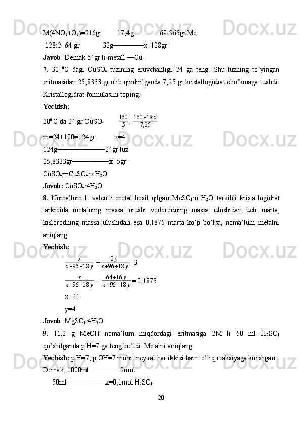 M(4NO
2 +O
2 )=216gr         17,4g   69,565gr Me ̶̶ ̶̶ ̶̶ ̶̶ ̶̶ ̶̶ ̶̶ ̶̶ ̶̶ ̶̶ ̶̶ ̶̶ ̶̶
 128:2=64 gr             32g    x=128gr	
 ̶̶ ̶̶ ̶̶  ̶̶ ̶̶ ̶̶ ̶̶ ̶̶ ̶̶ ̶̶ ̶̶ ̶̶ ̶̶ ̶̶ ̶̶
Javob : Demak 64gr li metall   Cu.	
 ̶̶ ̶̶ ̶̶
7.   30   0
C   dagi   CuSO
4   tuzining   eruvchanligi   24   ga   teng.   Shu   tuzning   to`yingan
eritmasidan 25,8333 gr olib qizdirilganda 7,25 gr kristallogidrat cho’kmaga tushdi.
Kristallogidrat formulasini toping. 
Yechish;
30 0 
C da 24 gr CuSO
4               160
5 = 160 + 18 x
7,25
m=24+100=124gr           x=4
124g    24gr tuz 	
 ̶̶ ̶̶ ̶̶ ̶̶ ̶̶ ̶̶ ̶̶ ̶̶ ̶̶ ̶̶ ̶̶ ̶̶ ̶̶  ̶̶ ̶̶ ̶̶ ̶̶ ̶̶ ̶̶ ̶̶ ̶̶ ̶̶ ̶̶ ̶̶ ̶̶
25,8333gr    x=5gr	
 ̶̶ ̶̶ ̶̶ ̶̶ ̶̶ ̶̶ ̶̶ ̶̶ ̶̶  ̶̶ ̶̶ ̶̶ ̶̶ ̶̶ ̶̶ ̶̶ ̶̶ ̶̶ ̶̶
CuSO
4 →
CuSO
4 ·x H
2 O
Javob:  CuSO
4 ·4H
2 O
8.   Noma’lum   ll   valentli   metal   hosil   qilgan   MeSO
4 ·n   H
2 O   tarkibli   kristallogidrat
tarkibida   metalning   massa   urushi   vodorodning   massa   ulushidan   uch   marta,
kislorodning   massa   ulushidan   esa   0,1875   marta   ko’p   bo’lsa,   noma’lum   metalni
aniqlang. 
Yechish:	
x	
x+96	+18	y
 + 2 y
x + 96 + 18 y =3	
x	
x+96	+18	y
 +  64 + 16 y
x + 96 + 18 y = 0,1875
x=24
y=4
Javob : MgSO
4 ·4H
2 O
9.   11,2   g   MeOH   noma’lum   miqdordagi   eritmasiga   2M   li   50   ml   H
2 SO
4
qo’shilganda p H=7 ga teng bo’ldi. Metalni aniqlang.
Yechish:  p H=7, p OH=7 muhit neytral har ikkisi ham to’liq reaksiyaga kirishgan.
Demak, 1000ml   2mol
 ̶̶ ̶̶ ̶̶ ̶̶ ̶̶ ̶̶ ̶̶ ̶̶ ̶̶ ̶̶ ̶̶ ̶̶ ̶̶ ̶̶ ̶̶ ̶̶
     50ml      x=0,1mol H	
 ̶̶ ̶̶ ̶̶ ̶̶ ̶̶ ̶̶ ̶̶ ̶̶ ̶̶ ̶̶ ̶̶ ̶̶ ̶̶ ̶̶ ̶̶ ̶̶  ̶̶ ̶̶  ̶̶
2 SO
4
20 