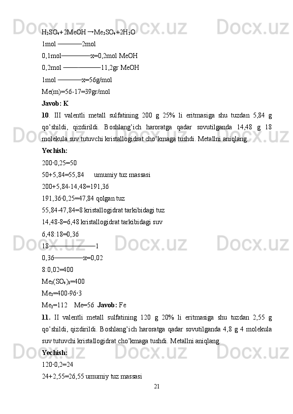 H
2 SO
4 +2MeOH → Me
2 SO
4 +2H
2 O
1mol   2mol	
 ̶̶ ̶̶ ̶̶ ̶̶ ̶̶ ̶̶ ̶̶ ̶̶ ̶̶ ̶̶ ̶̶ ̶̶ ̶̶
0,1mol  x=0,2mol MeOH
 ̶̶ ̶̶ ̶̶ ̶̶ ̶̶ ̶̶ ̶̶ ̶̶ ̶̶ ̶̶ ̶̶ ̶̶ ̶̶ ̶̶ ̶̶ ̶̶
0,2mol     11,2gr MeOH
 ̶̶ ̶̶ ̶̶ ̶̶ ̶̶ ̶̶ ̶̶ ̶̶  ̶̶ ̶̶ ̶̶ ̶̶ ̶̶ ̶̶ ̶̶ ̶̶ ̶̶ ̶̶ ̶̶ ̶̶
1mol   x=56g/mol	
 ̶̶ ̶̶ ̶̶ ̶̶ ̶̶ ̶̶ ̶̶ ̶̶ ̶̶ ̶̶ ̶̶ ̶̶ ̶̶
Me(m)=56-17=39gr/mol 
Javob: K
10 .   III   valentli   metall   sulfatining   200   g   25%   li   eritmasiga   shu   tuzdan   5,84   g
qo’shildi,   qizdirildi.   Boshlang’ich   haroratga   qadar   sovutilganda   14,48   g   18
molekula suv tutuvchi kristallogidrat cho’kmaga tushdi. Metallni aniqlang.
Yechish:
200·0,25=50
50+5,84=55,84  umumiy tuz massasi
200+5,84-14,48=191,36
191,36·0,25=47,84 qolgan tuz 
55,84-47,84=8 kristallogidrat tarkibidagi tuz 
14,48-8=6,48 kristallogidrat tarkibidagi suv 
6,48:18=0,36
18    1	
 ̶̶ ̶̶ ̶̶ ̶̶ ̶̶ ̶̶ ̶̶ ̶̶ ̶̶ ̶̶ ̶̶ ̶̶ ̶̶  ̶̶ ̶̶ ̶̶ ̶̶ ̶̶ ̶̶ ̶̶ ̶̶ ̶̶ ̶̶ ̶̶ ̶̶
0,36  x=0,02	
 ̶̶ ̶̶ ̶̶ ̶̶ ̶̶ ̶̶ ̶̶ ̶̶ ̶̶ ̶̶ ̶̶ ̶̶ ̶̶ ̶̶ ̶̶ ̶̶
8:0,02=400
Me
2 (SO
4 )
3 =400
Me
2 =400-96·3
Me
2 =112    Me=56   Javob:  Fe
11.   II   valentli   metall   sulfatining   120   g   20%   li   eritmasiga   shu   tuzdan   2,55   g
qo’shildi,   qizdirildi.   Boshlang’ich   haroratga   qadar   sovutilganda   4,8  g   4  molekula
suv tutuvchi kristallogidrat cho’kmaga tushdi. Metallni aniqlang.
Yechish:
120·0,2=24
24+2,55=26,55 umumiy tuz massasi
21 