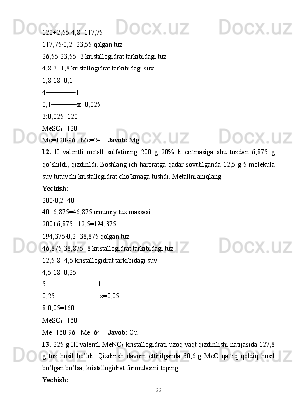 120+2,55-4,8=117,75 
117,75·0,2=23,55 qolgan tuz 
26,55-23,55=3 kristallogidrat tarkibidagi tuz
4,8-3=1,8 kristallogidrat tarkibidagi suv 
1,8:18=0,1
4  1 ̶̶ ̶̶ ̶̶ ̶̶ ̶̶ ̶̶ ̶̶ ̶̶ ̶̶ ̶̶ ̶̶ ̶̶ ̶̶ ̶̶ ̶̶ ̶̶
0,1  x=0,025	
 ̶̶ ̶̶ ̶̶ ̶̶ ̶̶ ̶̶ ̶̶ ̶̶ ̶̶ ̶̶ ̶̶ ̶̶ ̶̶ ̶
3:0,025=120
MeSO
4 =120
Me=120-96   Me=24     Javob:  Mg
12.   II   valentli   metall   sulfatining   200   g   20%   li   eritmasiga   shu   tuzdan   6,875   g
qo’shildi, qizdirildi. Boshlang’ich haroratga qadar sovutilganda 12,5 g 5 molekula
suv tutuvchi kristallogidrat cho’kmaga tushdi. Metallni aniqlang.
Yechish:
200·0,2=40
40+6,875=46,875 umumiy tuz massasi
200+6,875   12,5=194,375	
 ̶̶
194,375·0,2=38,875 qolgan tuz 
46,875-38,875=8 kristallogidrat tarkibidagi tuz
12,5-8=4,5 kristallogidrat tarkibidagi suv
4,5:18=0,25
5    1	
 ̶̶ ̶̶ ̶̶ ̶̶ ̶̶ ̶̶ ̶̶ ̶̶ ̶̶ ̶̶ ̶̶ ̶̶ ̶̶ ̶̶ ̶̶ ̶̶  ̶̶ ̶̶ ̶̶ ̶̶ ̶̶ ̶̶ ̶̶ ̶̶ ̶̶ ̶̶ ̶̶ ̶̶
0,25      x=0,05	
 ̶̶ ̶̶ ̶̶ ̶̶ ̶̶ ̶̶ ̶̶ ̶̶ ̶̶ ̶̶  ̶̶ ̶̶ ̶̶ ̶̶ ̶̶  ̶̶ ̶̶ ̶̶ ̶̶ ̶̶ ̶̶ ̶̶ ̶̶
8:0,05=160
MeSO
4 =160
Me=160-96   Me=64     Javob:  Cu
13.  225 g III valentli MeNO
3  kristallogidrati uzoq vaqt qizdirilishi natijasida 127,8
g   tuz   hosil   bo’ldi.   Qizdirish   davom   ettirilganda   30,6   g   MeO   qattiq   qoldiq   hosil
bo’lgan bo’lsa, kristallogidrat formulasini toping.
Yechish: 
22 