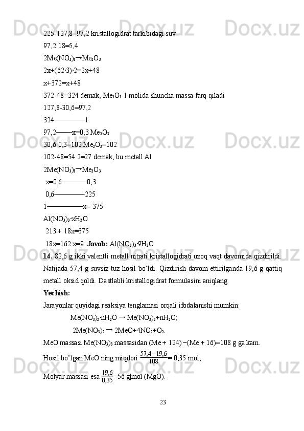 225-127,8=97,2 kristallogidrat tarkibidagi suv
97,2:18=5,4
2Me(NO
3 )
3→ Me
2 O
3
2x+(62·3)·2=2x+48
x+372=x+48
372-48=324 demak, Me
2 O
3  1 molida shuncha massa farq qiladi
127,8-30,6=97,2
324  1	
 ̶̶ ̶̶ ̶̶ ̶̶ ̶̶ ̶̶ ̶̶ ̶̶ ̶̶ ̶̶ ̶̶ ̶̶ ̶̶ ̶̶ ̶̶ ̶̶
97,2    x=0,3 Me
 ̶̶ ̶̶ ̶̶ ̶̶ ̶̶ ̶̶  ̶̶
2 O
3
30,6:0,3=102 Me
2 O
3 =102
102-48=54:2=27 demak, bu metall Al
2Me(NO
3 )
3 →
Me
2 O
3  
 x=0,6  0,3	
 ̶̶ ̶̶ ̶̶ ̶̶ ̶̶ ̶̶ ̶̶ ̶ ̶̶ ̶̶ ̶̶ ̶̶ ̶̶
 0,6  225	
 ̶̶ ̶̶ ̶̶ ̶̶ ̶̶ ̶̶ ̶̶ ̶̶ ̶̶ ̶̶ ̶̶ ̶̶ ̶̶ ̶̶ ̶̶ ̶̶
1  x= 375	
 ̶̶ ̶̶ ̶̶ ̶̶ ̶̶ ̶̶ ̶̶ ̶̶ ̶̶ ̶̶ ̶̶ ̶̶ ̶̶ ̶̶ ̶̶ ̶̶ ̶̶ ̶̶ ̶̶
Al(NO
3 )
3 ·xH
2 O
 213 + 18x=375
 18x=162 x=9   Javob:  Al(NO
3 )
3 ·9H
2 O
14.  82,6 g ikki valentli metall nitrati kristallogidrati uzoq vaqt davomida qizdirildi.
Natijada 57,4 g suvsiz tuz hosil bo’ldi. Qizdirish davom ettirilganda 19,6 g qattiq
metall oksid qoldi. Dastlabli kristallogidrat formulasini aniqlang. 
Yechish:  
Jarayonlar quyidagi reaksiya tenglamasi orqali ifodalanishi mumkin:
   Me(NO
3 )
2 ·nH
2 O 	
→  Me(NO
3 )
2 +nH
2 O;
    2Me(NO
3 )
2  	
→  2MeO+4NO
2 +O
2 .
MeO massasi Me(NO
3 )
3  massasidan (Me + 124)   (Me + 16)=108 g ga kam.	
 ̶̶
Hosil bo’lgan MeO ning miqdori  57,4 − 19,6
108 = 0,35 mol, 
Molyar massasi esa  19,6
0,35 =56 g|mol (MgO).
23 