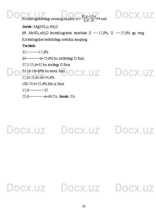 Kristallogidratdagi suvning miqdori n =  82,6 − 57,4
0,35 ∙ 18 =4 mol.
Javob:  Mg(NO
3 )
2 ·4H
2 O.
15.   MeSO
4 ·nH
2 O   kristallogidrati   tarkibida   S     12,8%,   O     57,6%   ga   teng.  ̶̶   ̶̶   ̶̶   ̶̶
Kristallogidrat tarkibidagi metallni aniqlang.
Yechish:  
32    12,8%	
 ̶̶ ̶̶ ̶̶ ̶̶ ̶̶ ̶̶ ̶̶ ̶̶ ̶̶ ̶̶ ̶̶  ̶̶
64    x=25,6% bu sulfatdagi O foizi
 ̶̶  ̶̶ ̶̶ ̶̶ ̶̶ ̶̶ ̶̶ ̶̶ ̶̶ ̶̶ ̶̶ ̶̶ ̶̶
57,5-25,6=32 bu suvdagi O foizi
32:16·18=36% bu suvni foizi
12,8+25,6+36=74,4%
100-74,4=25,6% Me ni foizi
12,8  32	
 ̶̶ ̶̶ ̶̶ ̶̶ ̶̶ ̶̶ ̶̶ ̶̶ ̶̶ ̶̶ ̶̶ ̶̶ ̶̶ ̶̶ ̶̶ ̶̶
25,6              x=64 Cu  
 ̶̶ ̶̶ ̶̶ ̶̶  ̶̶  ̶̶  ̶̶  ̶̶  ̶̶  ̶̶ Javob:  Cu
 
  
         
24 