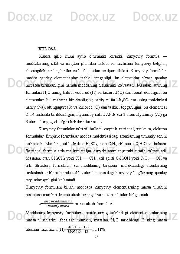             XULOSA
Xulosa   qilib   shuni   aytib   o’tishimiz   kerakki,   kimyoviy   formula   —
moddalarning   sifat   va   miqdori   jihatidan   tarkibi   va   tuzilishini   kimyoviy   belgilar,
shuningdek, sonlar, harflar va boshqa bilan berilgan ifodasi. Kimyoviy formulalar
modda   qanday   elementlardan   tashkil   topganligi,   bu   elementlar   o’zaro   qanday
nisbatda birikkanligini hamda moddaning tuzulishini ko’rsatadi. Masalan, suvning
formulasi H
2 O uning tarkibi vodorod (H) va kislorod (O) dan iborat ekanligini, bu
elementlar 2; 1 nisbatda birikkanligini;  natriy sulfat  Na
2 SO
4   esa uning molekulasi
natriy (Na), oltingugurt (S) va kislorod (O) dan tashkil topganligini, bu elementlar
2:1:4 nisbatda birikkanligini; alyuminiy sulfid Al
2 S
3   esa 2 atom alyuminiy (Al) ga
3 atom oltingugurt to’g’ri kelishini ko’rsatadi.
Kimyoviy formulalar to’rt xil bo’ladi: empirik, ratsional, struktura, elektron
formulalar. Empirik formulalar modda molekulasidagi atomlarning umumiy sonini
ko’rsatadi.   Masalan,   sulfat   kislota   H
2 SO
4 ,   etan   C
2 H
6,   etil   spirti   C
2 H
6 O   va   hokazo.
Ratsional formulalarda ma’lum sinfga kiruvchi atomlar guruhi ajratib ko’rsatiladi.
Masalan, etan CH
3 CH
3   yoki CH
3  CH  ̶̶ ̶̶ ̶̶ ̶̶
3 , etil spirti C
2 H
5 OH yoki C
2 H
5  OH va	  ̶̶ ̶̶ ̶̶ ̶̶
h.k.   Struktura   formulalar   esa   moddaning   tarkibini,   molekuladagi   atomlarning
joylashish   tartibini   hamda   ushbu   atomlar   orasidagi   kimyoviy   bog’larning   qanday
taqsimlanganligini ko’rsatadi.
Kimyoviy   formulani   bilish,   moddada   kimyoviy   elementlarning   massa   ulushini
hisoblash mumkin. Massa ulush “omega” ya’ni 	
ω  harfi bilan belgilanadi. 
ω
= aniq modda massasi
umumiy massa  massa ulush formulasi.
Moddaning   kimyoviy   formulasi   asosida   uning   tarkibidagi   element   atomlarining
massa   ulushlarini   ifodalash   mumkin,   masalan,   H
2 O   tarkibidagi   H   ning   massa
ulushini tuzamiz: 	
ω (H)=	Ar	(H	)∙2	
MrH	2O = 1 ∙ 2
18 =11,11%
25 