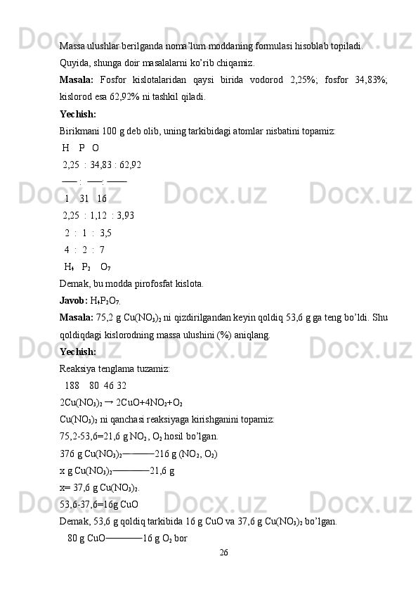 Massa ulushlar berilganda noma’lum moddaning formulasi hisoblab topiladi. 
Quyida, shunga doir masalalarni ko’rib chiqamiz.
Masala:   Fosfor   kislotalaridan   qaysi   birida   vodorod   2,25%;   fosfor   34,83%;
kislorod esa 62,92% ni tashkil qiladi.
Yechish: 
Birikmani 100 g deb olib, uning tarkibidagi atomlar nisbatini topamiz:
 H    P   O
 2,25  : 34,83 : 62,92
    :    :    ̶̶ ̶̶ ̶̶ ̶̶ ̶̶  ̶̶ ̶̶ ̶̶ ̶̶ ̶̶  ̶̶ ̶̶ ̶̶ ̶̶ ̶̶ ̶̶ ̶̶
  1    31   16
 2,25  : 1,12  : 3,93
  2  :  1  :  3,5
  4  :  2  :  7
  H
4    P
2     O
7
Demak, bu modda pirofosfat kislota.
Javob:  H
4 P
2 O
7.
Masala:  75,2 g Cu(NO
3 )
2  ni qizdirilgandan keyin qoldiq 53,6 g ga teng bo’ldi. Shu
qoldiqdagi kislorodning massa ulushini (%) aniqlang.
Yechish: 
Reaksiya tenglama tuzamiz:
  188    80  46 32
2Cu(NO
3 )
2  	
→  2CuO+4NO
2 +O
2
Cu(NO
3 )
2  ni qanchasi reaksiyaga kirishganini topamiz:
75,2-53,6=21,6 g NO
2 , O
2  hosil bo’lgan.
376 g Cu(NO
3 )
2      216 g (NO	
 ̶̶ ̶̶ ̶  ̶̶ ̶̶ ̶̶ ̶̶ ̶̶ ̶̶  ̶̶
2 , O
2 )
x g Cu(NO
3 )
2      21,6 g	
 ̶̶ ̶̶ ̶̶ ̶̶ ̶̶ ̶̶  ̶̶ ̶̶ ̶̶ ̶̶ ̶̶  ̶̶
x= 37,6 g Cu(NO
3 )
2 .
53,6-37,6=16g CuO
Demak, 53,6 g qoldiq tarkibida 16 g CuO va 37,6 g Cu(NO
3 )
2  bo’lgan.
   80 g CuO  16 g O
 ̶̶ ̶̶ ̶̶ ̶̶ ̶̶ ̶̶ ̶̶ ̶̶ ̶̶ ̶ ̶̶ ̶̶ ̶̶ ̶̶
2  bor
26 