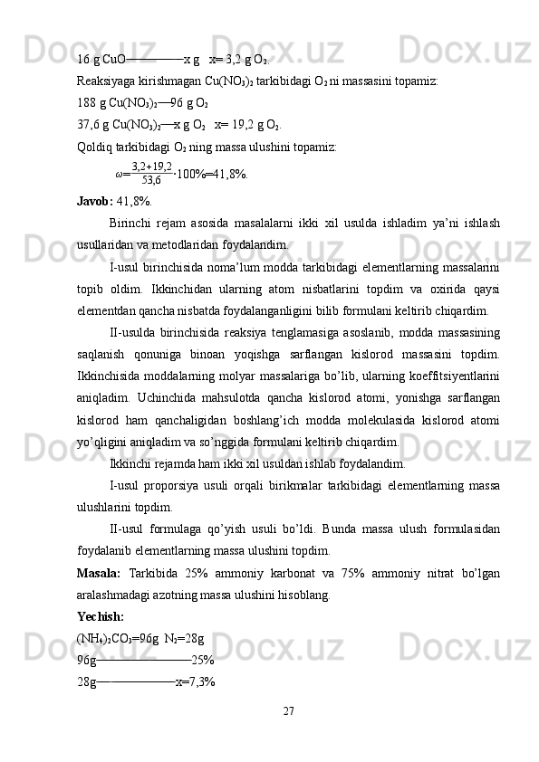 16 g CuO    x g   x= 3,2 g O ̶̶ ̶̶ ̶̶ ̶ ̶̶ ̶̶ ̶̶ ̶̶ ̶̶ ̶̶ ̶̶ ̶̶ ̶̶ ̶̶  ̶̶ ̶̶
2.
Reaksiyaga kirishmagan Cu(NO
3 )
2  tarkibidagi O
2  ni massasini topamiz:
188 g Cu(NO
3 )
2 96 g O	
 ̶̶ ̶̶ ̶̶ ̶̶
2
37,6 g Cu(NO
3 )
2 x g O
 ̶̶ ̶̶ ̶̶ ̶̶
2    x= 19,2 g O
2 .
Qoldiq tarkibidagi O
2  ning massa ulushini topamiz:
ω
=	
3,2	+19,2	
53,6 ·100%=41,8%.
Javob:  41,8%.
Birinchi   rejam   asosida   masalalarni   ikki   xil   usulda   ishladim   ya’ni   ishlash
usullaridan va metodlaridan foydalandim.
I-usul  birinchisida noma’lum  modda tarkibidagi  elementlarning massalarini
topib   oldim.   Ikkinchidan   ularning   atom   nisbatlarini   topdim   va   oxirida   qaysi
elementdan qancha nisbatda foydalanganligini bilib formulani keltirib chiqardim. 
II-usulda   birinchisida   reaksiya   tenglamasiga   asoslanib,   modda   massasining
saqlanish   qonuniga   binoan   yoqishga   sarflangan   kislorod   massasini   topdim.
Ikkinchisida   moddalarning   molyar   massalariga   bo’lib,   ularning   koeffitsiyentlarini
aniqladim.   Uchinchida   mahsulotda   qancha   kislorod   atomi,   yonishga   sarflangan
kislorod   ham   qanchaligidan   boshlang’ich   modda   molekulasida   kislorod   atomi
yo’qligini aniqladim va so’nggida formulani keltirib chiqardim.
Ikkinchi rejamda ham ikki xil usuldan ishlab foydalandim.
I-usul   proporsiya   usuli   orqali   birikmalar   tarkibidagi   elementlarning   massa
ulushlarini topdim.
II-usul   formulaga   qo’yish   usuli   bo’ldi.   Bunda   massa   ulush   formulasidan
foydalanib elementlarning massa ulushini topdim.
Masala:   Tarkibida   25%   ammoniy   karbonat   va   75%   ammoniy   nitrat   bo’lgan
aralashmadagi azotning massa ulushini hisoblang.
Yechish:  
(NH
4 )
2 CO
3 =96g  N
2 =28g
96g    25%	
 ̶̶ ̶̶ ̶̶ ̶̶ ̶̶ ̶̶ ̶̶ ̶̶ ̶̶ ̶̶ ̶̶ ̶̶ ̶̶ ̶̶ ̶̶ ̶̶  ̶̶ ̶̶ ̶̶ ̶̶ ̶̶ ̶̶ ̶̶ ̶̶ ̶̶ ̶̶ ̶̶ ̶̶
28g    x=7,3%
 ̶̶ ̶̶ ̶̶ ̶  ̶̶ ̶̶ ̶̶ ̶̶ ̶̶ ̶̶ ̶̶ ̶̶ ̶̶ ̶̶ ̶̶ ̶̶ ̶̶ ̶̶ ̶̶ ̶̶ ̶̶ ̶̶ ̶̶
27 