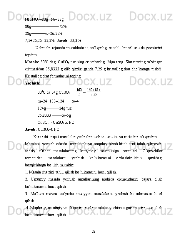 NH
4 NO
3 =80g   N
2 =28g
80g    75% ̶̶ ̶̶ ̶̶ ̶̶ ̶̶ ̶̶ ̶̶ ̶̶ ̶̶ ̶̶ ̶̶ ̶̶ ̶̶  ̶̶ ̶̶ ̶̶ ̶̶ ̶̶ ̶̶ ̶̶ ̶̶ ̶̶ ̶̶ ̶̶ ̶̶
28g  x=26,25%
 ̶̶ ̶̶ ̶̶ ̶̶ ̶̶ ̶̶ ̶̶ ̶̶ ̶̶ ̶̶ ̶̶ ̶̶ ̶̶
7,3+26,26=33,3%   Javob:  33,3 %.
Uchinchi rejamda murakkabroq bo’lganligi sababli bir xil usulda yechimini
topdim.
Masala:  30 0
C dagi CuSO
4  tuzining eruvchanligi 24ga teng. Shu tuzning to’yingan
eritmasidan  25,8333 g olib qizdirilganda  7,25 g kristallogidrat  cho’kmaga tushdi.
Kristallogidrat formulasini toping.
Yechish:  
30 0
C da 24g CuSO
4        160
5  =  160 + 18 x
7,25
m=24+100=124        x=4
124g          24g tuz	
 ̶̶ ̶̶ ̶̶ ̶̶  ̶̶  ̶̶  ̶̶  ̶̶
25,8333   x=5g	
 ̶̶ ̶̶ ̶̶ ̶̶ ̶̶ ̶̶ ̶̶ ̶̶ ̶̶
CuSO
4	
→   CuSO
4 ·xH
2 O
Javob:  CuSO
4 ·4H
2 O
Kurs ishi orqali masalalar yechishni turli xil usulini va metodini o’rgandim.
Masalani   yechish   odatda,   murakkab   va   noqulay   hisob-kitoblarni   talab   qilmaydi,
asosiy   e’tibor   masalalarning   kimyoviy   mazmuniga   qaratiladi.   O quvchilar	
ʻ
tomonidan   masalalarni   yechish   ko nikmasini   o zlashtirilishini   quyidagi	
ʻ ʻ
bosqichlarga bo lish mumkin: 	
ʻ
1. Masala shartini tahlil qilish ko nikmasini hosil qilish.	
ʻ
2.   Umumiy   masala   yechish   amallarining   alohida   elementlarini   bajara   olish
ko nikmasini hosil qilish. 	
ʻ
3.   Ma’lum   mavzu   bo yicha   muayyan   masalalarni   yechish   ko nikmasini   hosil	
ʻ ʻ
qilish.
 4. Miqdoriy, mantiqiy va eksperimental masalalar yechish algoritmlarini tuza olish
ko nikmasini hosil qilish. 	
ʻ
28 