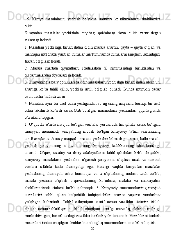   5.   Kimyo   masalalarini   yechish   bo yicha   umumiy   ko`nikmalarani   shakllantiraʻ
olish.
Kimyodan   masalalar   yechishda   quyidagi   qoidalarga   rioya   qilish   zarur   degan
xulosaga kelindi:
1. Masalani  yechishga kirishishdan oldin masala shartini qayta – qayta o‘qish, va
mantiqan mulohaza yuritish, nimalar ma’lum hamda nimalarni aniqlash lozimligini
fikran belgilash kerak.
2.   Masala   shartida   qiymatlarni   ifodalashda   SI   sistemasidagi   birliklardan   va
qisqartmalardan foydalanish kerak.
3. Kimyoning asosiy qonunlariga doir masalalarni yechishga kirishishdan oldin uni
shartiga   ko‘ra   tahlil   qilib,   yechish   usuli   belgilab   olinadi.   Bunda   mumkin   qadar
oson usulni tanlash zarur.
4. Masalani  ayni bir usul bilan yechgandan so‘ng uning natijasini boshqa bir usul
bilan   tekshirib   ko‘rish   kerak. Olib   borilgan   muamolarni   yechimlari   quyidagilarda
o‘z aksini topgan: 
1. O‘quvchi  o‘zida mavjud bo‘lgan vositalar yordamida hal qilishi kerak bo‘lgan,
muayyan   muammoli   vaziyatning   modeli   bo‘lgan   kimyoviy   ta'lim   vazifasining
ta'rifi aniqlandi. Asosiy maqsad – masala yechishni bilmasligini emas, balki masala
yechish   jarayonining   o’quvchilarning   kimyoviy   tafakkurining   shakllanishiga
ta'siri.2.   O’quv,   uslubiy   va   ilmiy   adabiyotlarni   tahlil   qilishdan   kelib   chiqadiki,
kimyoviy   masalalarni   yechishni   o‘ganish   jarayonini   o`qitish   usuli   va   nazorat
vositasi   sifatida   katta   ahamiyatga   ega.   Hozirgi   vaqtda   kimyodan   masalalar
yechishning   ahamiyati   ortib   bormoqda   va   u   o‘qitishning   muhim   usuli   bo‘lib,
masala   yechish   o‘qitish   o‘quvchilarning   ko‘nikma,   malaka   va   shaxsiyatini
shakllantirishda   etakchi   bo‘lib   qolmoqda.   3.   Kimyoviy   muammolarning   mavjud
tasniflarini   tahlil   qilish   ko‘pchilik   tadqiqotchilar   orasida   yagona   yondashuv
yo‘qligini   ko‘rsatadi.   Taklif   etilayotgan   tasnif   uchun   vazifalar   tizimini   ishlab
chiqish   uchun   ishlatilgan.   4.   Ishlab   chiqilgan   tasnifga   muvofiq,   elektron   muhitga
moslashtirilgan, har xil turdagi vazifalar tuziladi yoki tanlanadi. Vazifalarni tanlash
mezonlari ishlab chiqilgan. Izohlar bilan bog'liq muammolarni batafsil hal qilish.   
29 