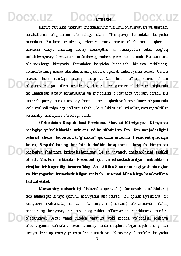 KIRISH
Kimyo fanining mohiyati moddalarning tuzilishi, xususiyatlari va ulardagi
harakatlarini   o’rganishni   o’z   ichiga   oladi.   “Kimyoviy   formulalar   bo’yicha
hisoblash.   Birikma   tarkibidagi   elementlarning   massa   ulushlarini   aniqlash   “
mavzusi   kimyo   fanining   asosiy   konseptlari   va   amaliyotlari   bilan   bog’liq
bo’lib,kimyoviy   formulalar   aniqlashning   muhim   qismi   hisoblanadi.   Bu   kurs   ishi
o’quvchilarga   kimyoviy   formulalar   bo’yicha   hisoblash,   birikma   tarkibidagi
elementlarning massa ulushlarini aniqlashni o’rganish imkoniyatini beradi. Ushbu
mavzu   kurs   ishidagi   asosiy   maqsadlardan   biri   bo’lib,   kimyo   fanini
o’rganuvchilarga  birikma  tarkibidagi   elementlarning  massa   ulushlarini  aniqlashda
qo’llanadigan   asosiy   formulalarni   va   metodlarni   o’rgatishga   yordam   beradi.   Bu
kurs ishi jamiyatning kimyoviy formulalarni aniqlash va kimyo fanini o’rganishda
ko’p ma’noli rolga ega bo’lgani sababli, kurs Ishida turli misollar, nazariy ta’riflar
va amaliy mashqlarni o’z ichiga oladi. 
O’zbekiston   Respublikasi   Prezidenti   Shavkat   Mirziyoyev   “Kimyo   va
biologiya   yo’nalishlarida   uzluksiz   ta’lim   sifatini   va   ilm   fan   natijadorligini  ̶
oshirish   chora   tadbirlari   to’g’risida”   qarorini   imzoladi.   Prezident   qaroriga	
  ̶̶
ko’ra,   Respublikaning   har   bir   hududida   bosqichma   bosqich   kimyo   va	
  ̶̶
biologiya   fanlariga   ixtisoslashtirilgan   14   ta   tayanch   maktablarini   tashkil
etiladi.   Mazkur   maktablar   Prezident,   ijod   va   ixtisoslashtirilgan   maktablarni
rivojlantirish agentligi tasarrufidagi Abu Ali ibn Sino nomidagi yosh biologlar
va kimyogarlar ixtisoslashtirilgan maktab  internati bilan birga hamkorlikda	
 ̶̶
tashkil etiladi.
Mavzuning   dolzarbligi.   “Moviylik   qonuni”   (“Conservation   of   Matter”)
deb   ataladigan   kimyo   qonuni,   mohiyatini   aks   ettiradi.   Bu   qonun   aytishicha,   bir
kimyoviy   reaksiyada,   modda   o’z   miqdori   (massasi)   o’zgarmaydi.   Ya’ni,
moddaning   kimyoviy   qonuniy   o’zgarishlar   o’tkazganda,   moddaning   miqdori
o’zgarmaydi.   Agar   yangi   modda   yaratilsa   yoki   modda   yo’qotilsa,   reaksiya
o’tkazilganini   ko’rsatadi,   lekin   umumiy   holda   miqdori   o’zgarmaydi.   Bu   qonun
kimyo   fanining   asosiy   prinsipi   hisoblanadi   va   “Kimyoviy   formulalar   bo’yicha
3 