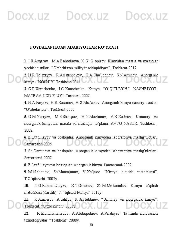         FOYDALANILGAN ADABIYOTLAR RO’YXATI
1. I.R.Asqarov   ,   M.A.Bahodirova,   K.G’.G’opirov.   Kimyidan   masala   va   mashqlar
yechish usullari. “O’zbekiston milliy inseklopidiyasi”, Toshkent-2017.
2. H.R.To’xtayev,   R.Aristanbekov,   K.A.Cho’lponov,   S.N.Aminov.   Anorganik
kimyo. “NOSHIR” Toshkent-2011.
3. G.P.Xomchenko,   I.G.Xomchenko.   Kimyo.   “O’QITUVCHI”   NASHRIYOT-
MATBAA IJODIY UYI. Toshkent-2007.
4. N.A.Parpiev,   H.R.Raximov,   A.G.Muftaxov.   Anorganik   kimyo   nazariy   asoslar.
“O’zbekiston” . Toshkent-2000.
5. O.M.Yoriyev,   M.S.Sharipov,   H.N.Mavlonov,   A.R.Xafizov.   Umumiy   va
noorganik   kimyodan   masala   va   mashqlar   to’plami.   AVTO   NASHR.   Toshkent   -
2008.
6. E.Lutfullayev   va   boshqalar.   Anorganik   kimyodan   laboratoriya   mashg’ulotlari.
Samarqand-2006.
7. Sh.Daminova   va   boshqalar.   Anorganik   kimyodan   laboratoriya   mashg’ulotlari.
Samarqand-2007.
8. E.Lutfullayev va boshqalar. Anorganik kimyo. Samarqand-2009.
9. M.Nishonov,   Sh.Mamajonov,   V.Xo’jaev.   “Kimyo   o’qitish   metodikasi”.
T.O’qituvchi. 2002y.
10. N.G.Raxmatullayev,   X.T.Omonov,   Sh.M.Mirkomilov.   Kimyo   o’qitish
metodikasi (darslik). T. “Iqtisod-Moliya” 2013y.
11. K.Axmerov,   A.Jalilov,   R.Sayfutdinov.   “Umumiy   va   noorganik   kimyo”.
Toshkent. “O’zbekiston” 2003y.
12.   R.Ishmuhammedov,   A.Abduqodirov,   A.Pardayev.   Ta’limda   innovasion
texnologiyalar. “Toshkent” 2008y.
30 