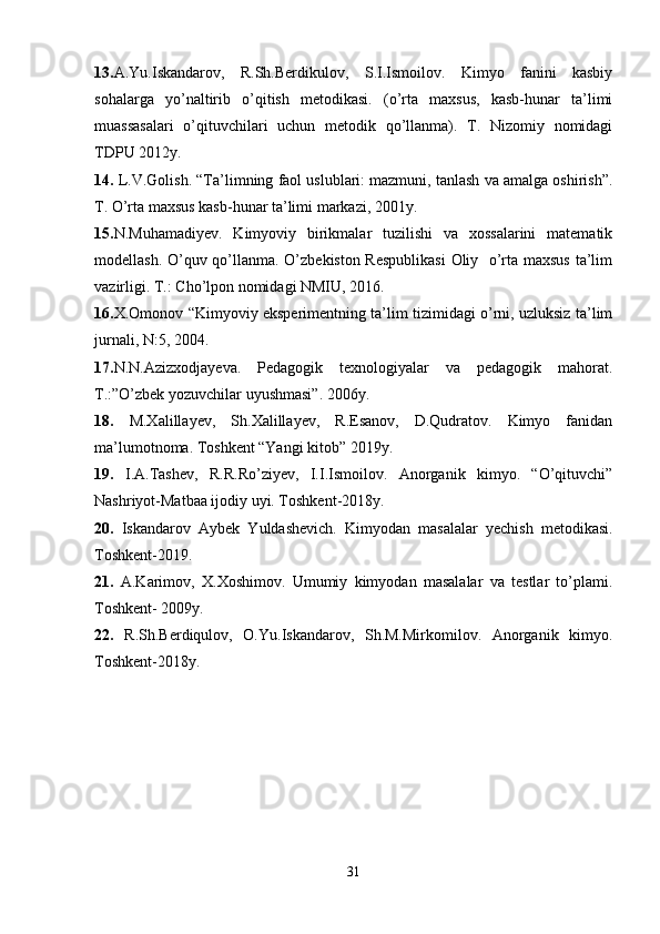 13. A.Yu.Iskandarov,   R.Sh.Berdikulov,   S.I.Ismoilov.   Kimyo   fanini   kasbiy
sohalarga   yo’naltirib   o’qitish   metodikasi.   (o’rta   maxsus,   kasb-hunar   ta’limi
muassasalari   o’qituvchilari   uchun   metodik   qo’llanma).   T.   Nizomiy   nomidagi
TDPU 2012y.
14.  L.V.Golish. “Ta’limning faol uslublari: mazmuni, tanlash va amalga oshirish”.
T. O’rta maxsus kasb-hunar ta’limi markazi, 2001y.
15. N.Muhamadiyev.   Kimyoviy   birikmalar   tuzilishi   va   xossalarini   matematik
modellash. O’quv qo’llanma. O’zbekiston Respublikasi  Oliy   o’rta maxsus ta’lim
vazirligi. T.: Cho’lpon nomidagi NMIU, 2016.
16. X.Omonov “Kimyoviy eksperimentning ta’lim tizimidagi o’rni, uzluksiz ta’lim
jurnali, N:5, 2004.
17. N.N.Azizxodjayeva.   Pedagogik   texnologiyalar   va   pedagogik   mahorat.
T.:”O’zbek yozuvchilar uyushmasi”. 2006y.
18.   M.Xalillayev,   Sh.Xalillayev,   R.Esanov,   D.Qudratov.   Kimyo   fanidan
ma’lumotnoma. Toshkent “Yangi kitob” 2019y.
19.   I.A.Tashev,   R.R.Ro’ziyev,   I.I.Ismoilov.   Anorganik   kimyo.   “O’qituvchi”
Nashriyot-Matbaa ijodiy uyi. Toshkent-2018y.
20.   Iskandarov   Aybek   Yuldashevich.   Kimyodan   masalalar   yechish   metodikasi.
Toshkent-2019.
21.   A.Karimov,   X.Xoshimov.   Umumiy   kimyodan   masalalar   va   testlar   to’plami.
Toshkent- 2009y.
22.   R.Sh.Berdiqulov,   O.Yu.Iskandarov,   Sh.M.Mirkomilov.   Anorganik   kimyo.
Toshkent-2018y.
 
 
 
31 