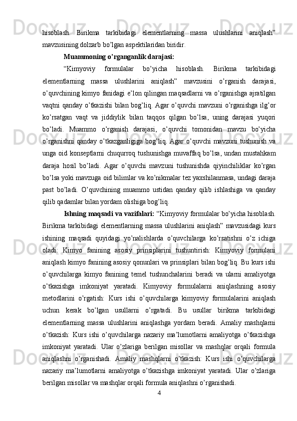 hisoblash.   Birikma   tarkibidagi   elementlarning   massa   ulushlarini   aniqlash”
mavzusining dolzarb bo’lgan aspektilaridan biridir.
Muammoning o’rganganlik darajasi:
“Kimyoviy   formulalar   bo’yicha   hisoblash.   Birikma   tarkibidagi
elementlarning   massa   ulushlarini   aniqlash”   mavzusini   o’rganish   darajasi,
o’quvchining kimyo fanidagi e’lon qilingan maqsadlarni va o’rganishga ajratilgan
vaqtni qanday o’tkazishi bilan bog’liq. Agar o’quvchi mavzuni o’rganishga ilg’or
ko’rsatgan   vaqt   va   jiddiylik   bilan   taqqos   qilgan   bo’lsa,   uning   darajasi   yuqori
bo’ladi.   Muammo   o’rganish   darajasi,   o’quvchi   tomonidan   mavzu   bo’yicha
o’rganishni   qanday  o’tkazganligiga  bog’liq. Agar  o’quvchi   mavzuni  tushunish   va
unga oid konseptlarni  chuqurroq tushunishga  muvaffaq bo’lsa, undan mustahkam
daraja   hosil   bo’ladi.   Agar   o’quvchi   mavzuni   tushunishda   qiyinchiliklar   ko’rgan
bo’lsa yoki mavzuga oid bilimlar va ko’nikmalar tez yaxshilanmasa, undagi daraja
past   bo’ladi.   O’quvchining   muammo   ustidan   qanday   qilib   ishlashiga   va   qanday
qilib qadamlar bilan yordam olishiga bog’liq.
Ishning maqsadi va vazifalari:  “Kimyoviy formulalar bo’yicha hisoblash.
Birikma  tarkibidagi   elementlarning   massa   ulushlarini   aniqlash”   mavzusidagi   kurs
ishining   maqsadi   quyidagi   yo’nalishlarda   o’quvchilarga   ko’rsatishni   o’z   ichiga
oladi:   Kimyo   fanining   asosiy   prinsiplarini   tushuntirish:   Kimyoviy   formulani
aniqlash kimyo fanining asosiy qonunlari va prinsiplari bilan bog’liq. Bu kurs ishi
o’quvchilarga   kimyo   fanining   temel   tushunchalarini   beradi   va   ularni   amaliyotga
o’tkazishga   imkoniyat   yaratadi.   Kimyoviy   formulalarni   aniqlashning   asosiy
metodlarini   o’rgatish:   Kurs   ishi   o’quvchilarga   kimyoviy   formulalarini   aniqlash
uchun   kerak   bo’lgan   usullarni   o’rgatadi.   Bu   usullar   birikma   tarkibidagi
elementlarning   massa   ulushlarini   aniqlashga   yordam   beradi.   Amaliy   mashqlarni
o’tkazish:   Kurs   ishi   o’quvchilarga   nazariy   ma’lumotlarni   amaliyotga   o’tkazishga
imkoniyat   yaratadi.   Ular   o’zlariga   berilgan   misollar   va   mashqlar   orqali   formula
aniqlashni   o’rganishadi.   Amaliy   mashqlarni   o’tkazish:   Kurs   ishi   o’quvchilarga
nazariy   ma’lumotlarni   amaliyotga   o’tkazishga   imkoniyat   yaratadi.   Ular   o’zlariga
berilgan misollar va mashqlar orqali formula aniqlashni o’rganishadi.
4 