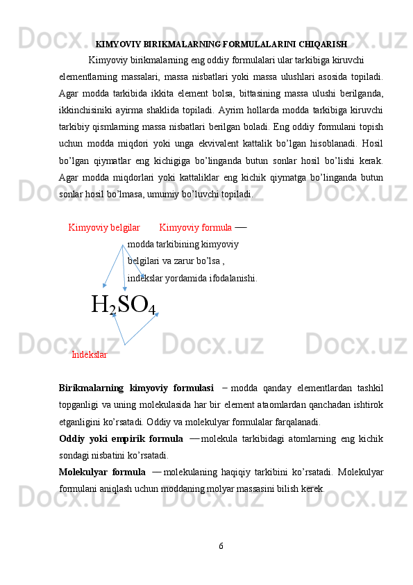 KIMYOVIY  BIRIKMALARNING FORMULALARINI   CHIQARISH
Kimyoviy birikmalarning eng oddiy formulalari ular tarkibiga kiruvchi 
elementlarning   massalari,   massa   nisbatlari   yoki   massa   ulushlari   asosida   topiladi.
Agar   modda   tarkibida   ikkita   element   bolsa,   bittasining   massa   ulushi   berilganda,
ikkinchisiniki   ayirma   shaklida   topiladi.   Ayrim   hollarda   modda   tarkibiga   kiruvchi
tarkibiy qismlarning massa nisbatlari  berilgan boladi. Eng oddiy formulani topish
uchun   modda   miqdori   yoki   unga   ekvivalent   kattalik   bo’lgan   hisoblanadi.   Hosil
bo’lgan   qiymatlar   eng   kichigiga   bo’linganda   butun   sonlar   hosil   bo’lishi   kerak.
Agar   modda   miqdorlari   yoki   kattaliklar   eng   kichik   qiymatga   bo’linganda   butun
sonlar hosil bo’lmasa, umumiy bo’luvchi topiladi.
    Kimyoviy belgilar        Kimyoviy formula    ̶̶ ̶̶ ̶̶ ̶̶
                modda tarkibining kimyoviy 
                belgilari va zarur bo’lsa ,
                indekslar yordamida ifodalanishi.
  H
2 SO
4
     Indekslar
Birikmalarning   kimyoviy   formulasi     modda   qanday   elementlardan   tashkil	
  ̶̶
topganligi va uning molekulasida har bir element ataomlardan qanchadan ishtirok
etganligini ko’rsatadi. Oddiy va molekulyar formulalar farqalanadi.
Oddiy   yoki   empirik   formula     molekula   tarkibidagi   atomlarning   eng   kichik	
  ̶̶   ̶̶
sondagi nisbatini ko’rsatadi.
M olekulyar   formula     molekulaning   haqiqiy   tarkibini   ko’rsatadi.   Molekulyar	
  ̶̶   ̶̶
formulani aniqlash uchun moddaning molyar massasini bilish kerek.
6 