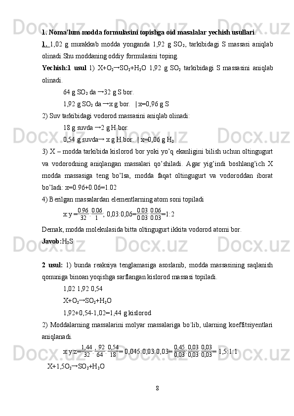 1.   Noma'lum modda formulasini topishga oid masalalar yechish usullari . 
1.   1,02   g   murakkab   modda   yonganda   1,92   g   SO
2 ,   tarkibidagi   S   massasi   aniqlab
olinadi.Shu moddaning oddiy formulasini toping.
Yechish:1   usul   1)   X+O
2 →
SO
2 +H
2 O   1,92   g   SO
2   tarkibidagi   S   massasini   aniqlab
olinadi.
64 g SO
2  da → 32 g S bor.
1,92 g SO
2  da 	
→ x g bor.   | x=0,96 g S
2) Suv tarkibidagi vodorod massasini aniqlab olinadi:
18 g suvda 	
→ 2 g H bor.
0,54 g suvda
→  x g H bor.  | x=0,06 g H
2
3) X – modda tarkibida kislorod bor yoki yo’q ekanligini bilish uchun oltingugurt
va   vodorodning   aniqlangan   massalari   qo’shiladi.   Agar   yig’indi   boshlang’ich   X
modda   massasiga   teng   bo’lsa,   modda   faqat   oltingugurt   va   vodoroddan   iborat
bo’ladi: x=0.96+0.06=1.02
4) Berilgan massalardan elementlarning atom soni topiladi 
x:y =	
0.96
32 : 0.06
1 ; 0,03:0,06= 0.03
0.03 :	
0.06
0.03 =1:2
Demak, modda molekulasida bitta oltingugurt ikkita vodorod atomi bor.
Javob: H
2 S 
2   usul:   1)   bunda   reaksiya   tenglamasiga   asoslanib,   modda   massasining   saqlanish
qonuniga binoan yoqishga sarflangan kislorod massasi topiladi.
1,02 1,92 0,54
X+O
2	
→ SO
2 +H
2 O
1,92+0,54-1,02=1,44 g kislorod
2)  Moddalarning massalarini  molyar  massalariga bo`lib, ularning koeffitsiyentlari
aniqlanadi.
x:y:z= 1,44
32 : , .92
64 : 0,54
18 = 0,045:0,03:0,03=  0,45
0,03 : 0,03
0,03 : 0,03
0,03 = 1,5:1:1 
   X+1,5O
2	
→ SO
2 +H
2 O  
8 