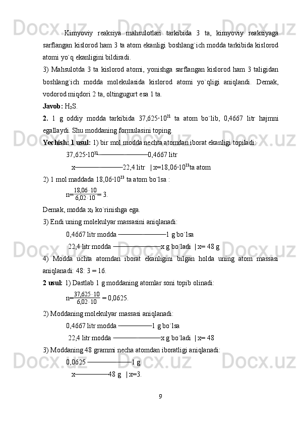 Kimyoviy   reaksiya   mahsulotlari   tarkibida   3   ta,   kimyoviy   reaksiyaga
sarflangan kislorod ham 3 ta atom ekanligi boshlang`ich modda tarkibida kislorod
atomi yo`q ekanligini bildiradi.
3)   Mahsulotda   3   ta   kislorod   atomi,   yonishga   sarflangan   kislorod   ham   3   taligidan
boshlang`ich   modda   molekulasida   kislorod   atomi   yo`qligi   aniqlandi.   Demak,
vodorod miqdori 2 ta, oltingugurt esa 1 ta.
Javob:  H
2 S. 
2.   1   g   oddiy   modda   tarkibida   37,625·10 21
  ta   atom   bo`lib,   0,4667   litr   hajmni
egallaydi. Shu moddaning formulasini toping.
Yechish: 1 usul:  1) bir mol modda nechta atomdan iborat ekanligi topiladi:
 37,625·10 21
     0,4667 litr ̶  ̶̶ ̶̶ ̶̶ ̶̶ ̶̶ ̶̶ ̶̶ ̶̶ ̶̶ ̶̶ ̶̶ ̶̶ ̶̶  ̶̶ ̶̶ ̶̶ ̶̶ ̶̶ ̶̶ ̶̶ ̶̶ ̶̶ ̶̶ ̶̶ ̶̶
    x    22,4 litr   | x=18,06·10	
 ̶̶ ̶̶ ̶̶ ̶̶ ̶̶ ̶̶ ̶̶ ̶̶ ̶̶ ̶̶ ̶̶ ̶̶ ̶̶  ̶̶ ̶̶ ̶̶ ̶̶ ̶̶ ̶̶ ̶̶ ̶̶ ̶̶ ̶̶ ̶̶ ̶̶ 23
ta atom
2) 1 mol maddada 18,06·10 23
 ta atom bo`lsa :
 n= 18,06 ∙ 10
6,02 ∙ 10 = 3.
Demak, modda x
3  ko`rinishga ega.
3) Endi uning molekulyar massasini aniqlanadi:
 0,4667 litr modda     1 g bo`lsa	
 ̶̶ ̶̶ ̶̶ ̶̶ ̶̶ ̶̶ ̶̶ ̶̶ ̶̶ ̶̶ ̶̶ ̶̶ ̶̶  ̶̶ ̶̶ ̶̶ ̶̶ ̶̶ ̶̶ ̶̶ ̶̶ ̶̶ ̶̶ ̶̶ ̶̶
  22,4 litr modda     x g bo`ladi  | x= 48 g	
 ̶̶ ̶̶ ̶̶ ̶̶ ̶̶ ̶̶ ̶̶ ̶̶ ̶̶ ̶̶ ̶̶ ̶̶ ̶̶  ̶̶ ̶̶ ̶̶ ̶̶ ̶̶ ̶̶ ̶̶ ̶̶ ̶̶ ̶̶ ̶̶ ̶̶
4)   Modda   uchta   atomdan   iborat   ekanligini   bilgan   holda   uning   atom   massasi
aniqlanadi: 48: 3 = 16.
2 usul:  1) Dastlab 1 g moddaning atomlar soni topib olinadi:
 n=	
37,625	∙10	
6,02	∙10  = 0,0625.
2) Moddaning molekulyar massasi aniqlanadi:
 0,4667 litr modda   1 g bo`lsa	
 ̶̶ ̶̶ ̶̶ ̶̶ ̶̶ ̶̶ ̶̶ ̶̶ ̶̶ ̶̶ ̶̶ ̶̶ ̶̶ ̶̶ ̶̶ ̶̶ ̶̶ ̶̶
  22,4 litr modda     x g bo`ladi  | x= 48	
 ̶̶ ̶̶ ̶̶ ̶̶ ̶̶ ̶̶ ̶̶ ̶̶ ̶̶ ̶̶ ̶̶ ̶̶ ̶̶  ̶̶ ̶̶ ̶̶ ̶̶ ̶̶ ̶̶ ̶̶ ̶̶ ̶̶ ̶̶ ̶̶ ̶̶
3) Moddaning 48 grammi necha atomdan iboratligi aniqlanadi:
 0,0625     1 g    	
 ̶̶ ̶̶ ̶̶ ̶̶ ̶̶ ̶̶ ̶̶ ̶̶ ̶̶ ̶̶ ̶̶ ̶̶ ̶̶ ̶̶ ̶̶ ̶̶  ̶̶ ̶̶ ̶̶ ̶̶ ̶̶ ̶̶ ̶̶
    x  48 g   | x=3.   	
 ̶̶ ̶̶ ̶̶ ̶̶ ̶̶ ̶̶ ̶̶ ̶̶ ̶̶ ̶̶ ̶̶ ̶̶ ̶̶ ̶̶ ̶̶ ̶̶ ̶̶ ̶̶
9 
