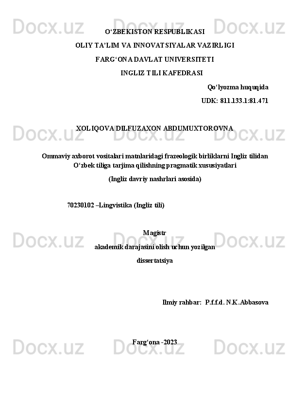 O‘ZBEKISTON RESPUBLIKASI
OLIY TA’LIM VA INNOVATSIYALAR VAZIRLIGI
FARG‘ONA DAVLAT UNIVERSITETI
INGLIZ TILI KAFEDRASI
Qo‘lyozma huquqida
UDK: 811.133.1:81.471
XOLIQOVA DILFUZAXON ABDUMUXTOROVNA
Ommaviy axborot vositalari matnlaridagi frazeologik birliklarni Ingliz tilidan
O‘zbek tiliga tarjima qilishning pragmatik xususiyatlari
(Ingliz davriy nashrlari asosida)
                
               70230102 –Lingvistika (Ingliz tili)
Magistr
akademik darajasini olish uchun yozilgan
dissertatsiya
 Ilmiy rahbar:  P.f.f.d. N.K.Abbasova            
Farg‘ona -2023 