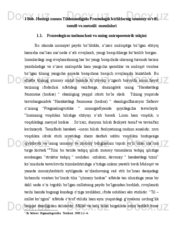 I Bob. Hozirgi zamon Tilshunosligida Frazeologik birliklarnig umumiy ta’rifi,
tasnifi va metatili  masalalari
1.1. Frazeologizm tushunchasi va uning antroposentrik talqini
Bu   olamda   insoniyat   paydo   bo‘libdiki,   o‘zaro   muloqotga   bo‘lgan   ehtiyoj
hamisha   ma’lum   ma‘noda  o‘sib   rivojlanib,   yangi   bosqichlarga   ko‘tarilib   borgan   .
Insonlardagi ong rivojlanishining har bir yangi bosqichida ularning turmush tarzini
yaxshilashga   va   o‘zaro   muloqotda   ham   yangicha   qarashlar   va   muloqot   vositasi
bo‘lgan   tilning   yangicha   asosida   bosqichma   bosqich   rivojlanishi   kuzatiladi.   Bu
albatta   tilining   ijtimoiy   muhit   tasirida   to‘xtovsiz   o‘zgarib   boruvchi   inson   hayot
tarzining   ifodachisi   sifatidagi   vazifasiga,   shuningdek   uning   “Harakatdagi
fenomena   (hodisa)   “   ekanliging   yaqqol   isboti   bo‘la   oladi.     Tilning   yuqorida
tasvirlanganidek   “Harakatdagi   fenomena   (hodisa)   “   ekanliginShaxriyor   Safarov
o‘zining   “Pragmalingvistika   “   monografiyasida   quyidagicha   tasvirlaydi:
”Insonning   voqelikni   bilishga   ehtiyoji   o‘sib   boradi.   Lison   ham   voqelik,   u
voqelikdagi mavjud hodisa …So‘zsiz, dunyoni bilish faoliyati tasnif va tavsuifsiz
kechmaydi.   Tasniflash   harakati   –inson   bilish   faoliyatining   muhim   amalidir,   zero
voqelikni   idrok   etish   niyatidagi   shaxs   dastlab   ushbu   voqelikni   boshqasiga
qiyoslaydi   va   uning   umumiy   va   xususiy   beligilarinin   topish   yo‘li   bilan   ma’lum
turga   kiritadi.” 4
Tilni   bu   tarzda   tadqiq   qilish   xususiy   tomonlarni   tadqiq   qilishga
asoslangan   “struktur   tadqiq   “   usulidan     uzluksiz,   davomiy   “   harakatdagi   tizim”
ko‘rinishida tasvirlovchi tizimlashtirishga o‘tishga imkon yaratib berdi.Muloqot va
yanada   xususiylashtirib   aytilganda   so‘zlashuvning   rad   etib   bo‘lmas   darajadagi
birlamchi  vositasi  bo‘lmish  tilni   “ijtimoiy  hodisa”  sifatida  tan  olinishiga   yana  bir
dalil  unda o‘zi  tegishli  bo‘lgan  millatning paydo bo‘lganidan boshlab,  rivojlanish
tarihi hamda bugungi kundagi o‘ziga xosliklari, ifoda uslublari aks etishidir. “Til –
millat ko‘zgusi” sifatida e’tirof etilishi ham ayni yuqoridagi g‘oyalarni nechog‘lik
haqiqat  ekanligidan  dalolatdir. Millat  va  xalq bilan  birgalikda  odim  tashlab   borar
4
.Sh Safarov. Prgamalingvistika .Toshkent .2008.3,4 –b. 
