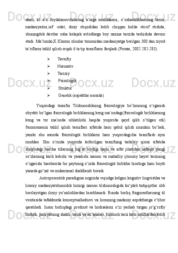ekan,   til   o‘z   foydalanuvchilaring   o‘ziga   xosliklarini,   o‘xshashliklarining   tarixi,
madaniyatini,urf   -odat,   diniy   etiqodidan   kelib   chiqqan   holda   etirof   etishda,
shuningdek   davrlar   osha   kelajak   avlodlarga   boy   xazina   tarzida   tashishda   davom
etadi. Ma’lumki,K.Klaxon olimlar tomonidan madaniyatga berilgan 300 dan ziyod
ta‘riflarni tahlil qilish orqali 6 ta tip tasniflarni farqladi ( Розин , 2002:282-283).
 Tavsifiy.
 Normativ.
 Tarixiy
  Psixologik
  Struktur 
  Genetik (aspektlar asosida)
Yuqoridagi   tasnifni   Tilshunoslikning   frazeologiya   bo’limining   o’rganish
obyekti bo’lgan frazeologik birliklarning keng ma’nodagi(frazeologik birliklarning
keng   va   tor   ma’noda   ishlatilishi   haqida   yuqorida   qayd   qilib   o’tilgan   edi)
fenomenasini   tahlil   qilish   tasniflari   sifatida   ham   qabul   qilish   mumkin   bo’ladi,
yaniki   shu   asnoda   frazeologik   birliklarni   ham   yuqoridagicha   tasniflash   ayni
muddao.   Shu   o’rinda   yuqorida   keltirilgan   tasnifning   tarkibiy   qismi   sifatida
dunyodagi   barcha   tillarning   lug’at   boyligi   hajm   va   sifat   jihatidan   nafaqat   yangi
so’zlarning   kirib   kelishi   va   yasalishi   zamon   va   mahalliy   ijtimoiy   hayot   tarzining
o’zgarishi barobarida bir paytning o’zida frazeologik birliklar hisobiga ham boyib
yanada go’zal va mukammal shakllanib boradi. 
   Antroposentrik paradigma negizida vujudga kelgan kognitiv lingvistika va
lisoniy madaniyatshunoslik hozirgi zamon tilshunosligida ko‘plab tadqiqotlar olib
borilayotgan   ilmiy   yo‘nalishlardan   hisoblanadi.   Bunda   borliq   fragmentlarining   til
vositasida tafakkurda konseptuallashuvi  va lisonning madaniy aspektlariga e’tibor
qaratiladi.   Inson   borliqdagi   predmet   va   hodisalarni   o‘zi   yashab   turgan   jo‘g‘rofiy
hududi, jamiyatning shakli, tarixi va an’analari, turmush tarzi kabi omillardan kelib 
