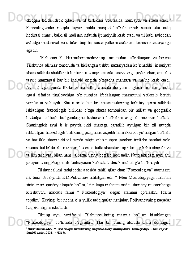chiqqan   holda   idrok   qiladi   va   til   birliklari   vositasida   nomlaydi   va   ifoda   etadi. 5
Farzeologizmlar   nutqda   tayyor   holda   mavjud   bo’lishi   omili   sabab   ular   nutq
hodisasi emas , balki til hodisasi sifatida ijtimoiylik kasb etadi va til kabi avloddan
avlodga madaniyat va u bilan bog’liq xususiyatlarni asrlararo tashish xususiyatiga
egadir.
  Tilshunos   Y.   Nurmuhammedovning   tomonidan   ta’kidlangan   va   barcha
Tilshunos olimlar tomonida ta’kidlangan ushbu nazariyadan ko’rinadiki, insoniyat
shaxs sifatida shakllanib borliqni o’z ongi asosida tasavvuriga joylar ekan, ana shu
tasvir   manzarasi   har   bir   individ   ongida   o’zgacha   manzara   va   ma’no   kasb   etadi.
Ayni   shu   jarayonda   fikrlar   xilma-xilligi   asosida   dunyoni   anglash   insonlarga   nutq
egasi   sifatida   tinglovchiga   o’z   nutqida   ifodalangan   mazmunni   yetkazib   berish
vazifasini   yuklaydi.   Shu   o’rinda   har   bir   shaxs   nutqining   tarkibiy   qismi   sifatida
ishlatilgan   frazeologik   birliklar   o’zga   shaxs   tomonidan   bir   millat   va   geografik
hududga   taalluqli   bo’lgandagina   tushunarli   bo’lishini   anglash   mumkin   bo’ladi.
Shuningdek   ayni   b   ir   paytda   ikki   shaxsga   qaratilib   aytilgan   bir   xil   nutqda
ishlatilgan frazeologik birlikning pragmatic aspekti ham ikki xil yo’nalgan bo’lishi
va har  ikki  shaxs  ikki  xil  tarzda talqin qilib nutqqa javoban turlicha harakat  yoki
munosabat bildirishi mumkin, bu esa albatta shaxslarning ijtimoiy kelib chiqishi va
ta’lim tarbiyasi bilan ham , albatta, uzviy bog’liq hodisadir. Nutq aktidagi ayni shu
jarayon uning Pragmatik funksiyasini ko’rsatadi desak mubolag’a bo’lmaydi.
Tilshunoslikni tadqiqotlar asosida tahlil qilar ekan “Frazeologiya” atamasini
ilk   bora   1928-yilda   E.D.Polivanov   ishlatgan   edi:   “   Men   Morfologiyaga   nisbatan
sintaksisni qanday aloqada bo’lsa, leksikaga nisbatan xuddi shunday munosabatga
kirishuvchi   maxsus   fanni   “   Frazeologiya”   degan   atamani   qo’llashni   lozim
topdim”.Keyingi   bir   necha   o’n  yillik   tadqiqotlar   natijalari   Polivanovning   naqadar
haq ekanligini isbotladi. 
Tilning   ayni   vazifasini   Tilshunoslikning   maxsus   bo‘limi   hisoblangan
“Frazeologiya”   bo‘limida   o‘rganiladi.   Har   bir   tilning   alohida   olam   ekanligini
5
  Nurmuhammedov  Y. Frazeologik birliklarning  lingvomadaniy xususiyatlari.  Monografiya.  – Samarqand: 
SamDU nashri, 2021.– 4/136 b. 