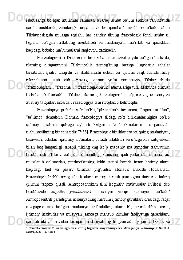 isbotlashga   bo‘lgan   intilishlar   samarasi   o‘laroq   ushbu   bo‘lim   alohida   fan   sifatida
qarala   boshlandi,   vaholangki   unga   qadar   bir   qancha   bosqichlarni   o‘tadi.   Jahon
Tilshunosligida   millatga   tegishli   har   qanday   tilning   frazeologik   fondi   ushbu   til
tegishli   bo’lgan   millatning   mentaliteti   va   madaniyati,   ma’rifati   va   qarashlari
haqidagi bebaho ma’lumotlarni saqlovchi xazinadir.
Frazeologizmlar  fenomenasi  bir  necha asrlar avval paydo bo‘lgan bo‘lsada,
ularning   o‘raganuvchi   Tilshunoslik   tarmog‘ining   boshqa   lingvistik   sohalar
tarkibidan   ajralib   chiqishi   va   shakllanishi   uchun   bir   qancha   vaqt,   hamda   ilmiy
izlanishlarni   talab   etdi.   Hozirgi   zamon   ya’ni   zamonaviy   Tilshunoslikda
“frazeologizm“, “frazema”, “ frazeologik birlik” atamalariga turli tilshunos olimlar
turlicha ta’rif beradilar. Tilshunoslarning frazeologizmlar to’g’risidagi umumiy va
xususiy talqinlari asosida Frazeologiya fani rivojlanib kelmoqda.
Frazeologiya grekcha so’z bo’lib, “phrase”so’z birikmasi, “logos”esa “fan”,
“ta’limot”   demakdir.   Demak,   frazeologiya   tildagi   so’z   birikmalarinigina   bo’lib
qolmay   ajralmas   qolipga   aylanib   ketgan   so’z   birikmalarini     o’rganuvchi
tilshunoslikning bir sohasidir [7;35]. Frazeologik birliklar esa xalqning madaniyati,
tasavvuri, odatlari, qadimiy an’analari, obrazli tafakkuri va o ziga xos xulq-atvoriʻ
bilan   bog langanligi   sababli   tilning   eng   ko p   madaniy   ma‘lumotlar   tashuvchisi	
ʻ ʻ
hisoblanadi.   FBlarda   xalq   donishmandligi,   etnosning   qadriyatlar   olami   manzarasi
muhrlanib   qolmasdan,   predmetlarning   ichki   tartibi   hamda   inson   botiniy   olami
haqidagi   faol   va   passiv   bilimlar   yig indisi   aforistik   shaklda   ifodalanadi.	
ʻ
Frazeologik   birliklarning   tabiati   ularni   antroposentrik   paradigma   doirasida   tadqiq
qilishni   taqozo   qiladi.   Antroposentrizm   tilni   kognitiv   strukturalar   in’ikosi   deb
hisoblovchi   kognitiv   yondashuv da   anchayin   yorqin   namoyon   bo ladi.	
ʻ 6
Antroposentrik paradigma insoniyatning ma’lum ijtimoiy guruhlari orasidagi faqat
o’zigagina   xos   bo’lgan   madaniyat   urf-odatlar,   olam,   til,   qarindoshlik   tizimi,
ijtimoiy   institutlar   va   muayyan   jamoaga   mansub   kishilar   faoliyatiga   qarashlarni
qamrab   oladi   .   Bund а n   tashqari   mad а niyatning   lingvomad а niy   jamo а   texnik   va
6
   Nurmuhammedov Y. Frazeologik birliklarning lingvomadaniy xususiyatlari. Monografiya.  – Samarqand: SamDU 
nashri, 2021.– 37/136 b. 