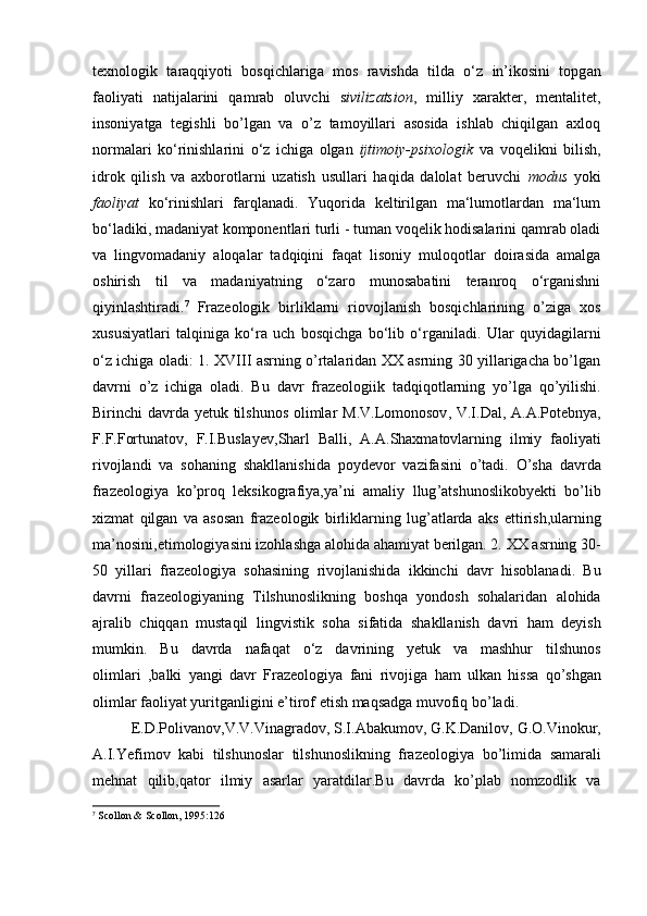 texnologik   t а r а qqiyoti   bosqichlarig а   mos   r а vishda   tilda   o‘z   in’ikosini   topg а n
f а oliyati   natijalarini   qamrab   oluvchi   s ivilizatsion ,   milliy   xarakter,   mentalitet,
insoniyatga   tegishli   bo’lgan   va   o’z   tamoyillari   asosida   ishlab   chiqilgan   axloq
normalari   ko‘rinishlarini   o‘z   ichiga   olgan   ijtimoiy-psixologik   va   voqelikni   bilish,
idrok   qilish   va   axborotlarni   uzatish   usullari   haqida   dalolat   beruvchi   modus   yoki
faoliyat   ko‘rinishlari   farqlanadi.   Yuqorida   keltirilgan   ma‘lumotlardan   ma‘lum
bo‘ladiki, madaniyat komponentlari turli - tuman voqelik hodisalarini qamrab oladi
va   lingvomadaniy   aloqalar   tadqiqini   faqat   lisoniy   muloqotlar   doirasida   amalga
oshirish   til   va   madaniyatning   o‘zaro   munosabatini   teranroq   o‘rganishni
qiyinlashtiradi. 7
  Frazeologik   birliklarni   riovojlanish   bosqichlarining   o’ziga   xos
xususiyatlari   talqiniga   ko‘ra   uch   bosqichga   bo‘lib   o‘rganiladi.   Ular   quyidagilarni
o ‘ z   ichiga   oladi : 1.   XVIII asrning o’rtalaridan XX asrning 30 yillarigacha bo’lgan
davrni   o’z   ichiga   oladi.   Bu   davr   frazeologiik   tadqiqotlarning   yo ’ lga   qo ’ yilishi .
Birinchi   davrda   yetuk   tilshunos   olimlar   M . V . Lomonosov ,   V . I . Dal ,   A . A . Potebnya ,
F . F . Fortunatov ,   F . I . Buslayev , Sharl   Balli ,   A . A . Shaxmatovlarning   ilmiy   faoliyati
rivojlandi   va   sohaning   shakllanishida   poydevor   vazifasini   o ’ tadi .   O ’ sha   davrda
frazeologiya   ko ’ proq   leksikografiya , ya ’ ni   amaliy   llug ’ atshunoslikobyekti   bo ’ lib
xizmat   qilgan   va   asosan   frazeologik   birliklarning   lug ’ atlarda   aks   ettirish , ularning
ma ’ nosini , etimologiyasini   izohlashga   alohida   ahamiyat   berilgan . 2.  XX   asrning  30-
50   yillari   frazeologiya   sohasining   rivojlanishida   ikkinchi   davr   hisoblanadi .   Bu
davrni   frazeologiyaning   Tilshunoslikning   boshqa   yondosh   sohalaridan   alohida
ajralib   chiqqan   mustaqil   lingvistik   soha   sifatida   shakllanish   davri   ham   deyish
mumkin .   Bu   davrda   nafaqat   o ‘ z   davrining   yetuk   va   mashhur   tilshunos
olimlari   , balki   yangi   davr   Frazeologiya   fani   rivojiga   ham   ulkan   hissa   qo ’ shgan
olimlar   faoliyat   yuritganligini   e ’ tirof   etish   maqsadga   muvofiq   bo ’ ladi .
E . D . Polivanov , V . V . Vinagradov ,  S . I . Abakumov ,  G . K . Danilov ,  G . O . Vinokur ,
A . I . Yefimov   kabi   tilshunoslar   tilshunoslikning   frazeologiya   bo ’ limida   samarali
mehnat   qilib , qator   ilmiy   asarlar   yaratdilar . Bu   davrda   ko ’ plab   nomzodlik   va
7
 Scollon & Scollon, 1995:126 