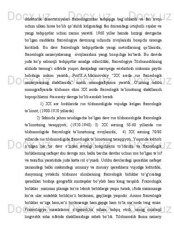 ddoktorlik   dissertatsiyalari   frazeologizmlar   tadqiqiga   bag ’ ishlandi   va   fan   rivoji
uchun   ulkan   hissa   bo ’ lib   qo ’ shildi   kelgusidagi   fan   doirasidagi   istiqbolli   rejalar   va
yangi   tadqiqotlar   uchun   zamin   yaratdi .   1960   yillar   hamda   hozirgi   davrgacha
bo ’ lgan   muddatni   frazeologiya   davrining   uchinchi   rivojlanishi   bosqichi   sirasiga
kiritiladi .   Bu   davr   frazeologik   tadqiqotlarda   yangi   metodlarning   qo ’ llanishi ,
frazeologik   nazariyalarning     rivojlanishini   yangi   bosqichga   ko ’ tardi .   Bu   davrda
juda   ko ’ p   salmoqli   tadqiqotlar   amalga   oshirildiki ,   frazeologiya   Tilshunoslikning
alohida   tarmog ’ i   sifatida   yuqori   darajadagi   mavqeiga   erishishish   imkonini   paydo
bolishiga   imkon   yaratdi .   Prof.E.A.Malinovskiy   “XX   asrda   rus   frazeologik
nazariyasining   shakllanishi”   nomli   monografiyasini   yaratdi.   O ’ zining   ushbu
monografiyasida   tilshunos   olim   XX   asrda   frazeologik   ta ’ limotning   shakllanish
bopsqichlarini  4 ta   asosiy   davrga   bo ’ lib   asoslab   beradi :
    1)   XX   asr   boshlarida   rus   tilshunosligida   vujudga   kelgan   frazeologik
ta’limot; (1900-1920 yillarda) 
  2)  Ikkinchi  jahon urushigacha  bo’lgan davr  rus tilshunosligida  frazeologik
ta’limotning   taraqqiyoti;   (1920-1940)   3)   XX   asrning   50-60   yillarida   rus
tilshunosligida   frazeologik   ta’limotining   rivojlanishi;     4)   XX   asrning   70/80
yillarida rus tilshunosligida frazeologik ta’limotining taraqqiyoti. Yuqorida keltirib
o‘tilgan   har   bir   davr   o‘zidan   avvalgi   bosqichlarni   to‘ldirishi   va   frazeologik
birliklarning nafaqat shu davrga xos, balki barcha davrlar uchun xos bo‘lgan ta’rif
va tasnifini yaratishda juda katta rol o‘ynadi. Ushbu davrlardagi qarashlar nafaqat
zamondagi   balki   makondagi   umumiy   va   xususiy   qarashlarni   vujudga   keltirdiki,
dunyoning   yetakchi   tilshunos   olimlarining   frazeologik   birliklar   to‘g‘risidagi
qarashlari   boshqa   geografik   mintaqalar   bo’ylab   ham   keng   tarqaldi.   Frazeologik
birliklar     mazmun  planiga   ko’ra   leksik   birliklarga   yaqin  turadi,  ifoda  mazmuniga
ko’ra   ular   sintaktik   birlik(so’z   birikmasi,   gap)larga   yaqindir.   Ammo   frazeologik
birliklar   so’zga   ham,so’z   birikmasiga   ham,gapga   ham   to’la   ma’noda   teng   emas.
Frazeologiya   masalalarini   o’rganish,bu   sohani   tadqiq   etish,   uning   mustaqil
lingvistik   soha   sifatida   shakllanishiga   sabab   bo’ldi.   Tilshunoslik   fanini   nazariy 
