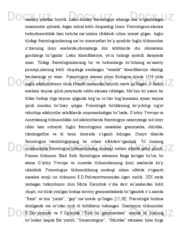 vamaliy jihatdan boyitdi. Lekin bunday frazeologiya sohasiga doir o’rganilmagan
muammolar qolmadi, degan xulosa kelib chiqmasligi lozim. Frazeologizm atamasi
turkiyshunoslikda   ham   turlicha   ma’nolarni   ifodalash   uchun   xizmat   qilgan     Ingliz
tilidagi frazeologizmlarning ma’no xususiyatlari ko’p qirralidir.Ingliz tilshunoslari
o’zlarining   ilmiy   asarlarida,idiomalarga   doir   kitoblarida   shu   idiomalarni
guruhlarga   bo’lganlar.   Lekin   klassifikatsiya,   ya’ni   turlarga   ajratish   darajasida
emas.   Tildagi   frazeologizmlarning   tur   va   turkumlarga   bo‘lishning   an’anaviy
pirinsipi,ularning   kelib   chiqishiga   asoslangan   “tematik”   klassifikatsiya   ekanligi
barchamizga   sir   emas.     Frazeologiya   atamasi   jahon   filologiya   ilmida   1558   yilda
ingliz adabiyotshunos olimi Neandr tomonidan birinchi marta qo’llagan. U badiiy
asarlarni tarjima qilish jarayonida ushbu atamani  ishlatgan. Ma’lum bir  asarni  bir
tildan   boshqa   tilga   tarjima   qilganda   turg’un   so’zlar   bog’lanmasini   aynan   tarjima
qilish   mumkin   bo’lmay   qolgan.   Frazeologik   birliklarning   ko’pchiligi   lug’at
vaboshqa adabiyotlar sahifalarida mujassamlashgan bo’lsada, G’arbiy Yevropa va
Amerikaning tilshunoslikka oid adabiyotlarida frazeologiya nazariyasiga oid ilmiy
ishlar   ham   uchraydi.   Ingliz   frazeologiyasi   masalalari   grammatika,   stilistika,
leksikografiya   va   til   tarixi   doirasida   o’rganib   kelingan.   Dunyo   tillarida
frazeologiya   leksikologiyaning   bir   sohasi   sifatida/o’rganiladi.   Til   ilmining
rivojlanishida frazeologiya tilshunoslikning mustaqil ssohasi sifatida qabul qilindi.
Fransuz   tilshunosi   Sharl   Balli   frazeologiya   atamasini   fanga   kiritgan   bo’lsa,   bu
atama   G’arbiy   Yevropa   va   Amerika   tilshunoslarining   ilmiy   asarlarida   ko’p
ishlatiladi.   Frazeologiya   tilshunoslikning   mustaqil   sohasi   sifatida   o’rganish
masalasi   atoqli   rus   tilshunosi   E.D.Polivanovtomonidan   ilgari   surildi.   XIX   asrda
yashagan   turkiyshunos   olim   Mirza   Karimbek   o’sha   davr   an’analaridan   kelib
chiqib, rus tilida yozilgan boshqa tasviriy grammatikalarda bo’lganidek o’z asarida
“fraza”   so’zini   “jumla”,   “gap”   ma’nosida   qo’llagan   [22;38].   Frazeologik   birikma
deyilganda   esa   so’zdan   yirik   til   birliklarini   tushungan.   Ozarbayjon   tilshunoslari
B.Cho’ponzoda   va   F.Og’azoda   “Turk   tili   grammatikasi”   asarida   til   ilmining
bo’limlari   haqida   fikr   yuritib,   “Semasiologiya”,   “Stilistika”   atamalari   bilan   birga 