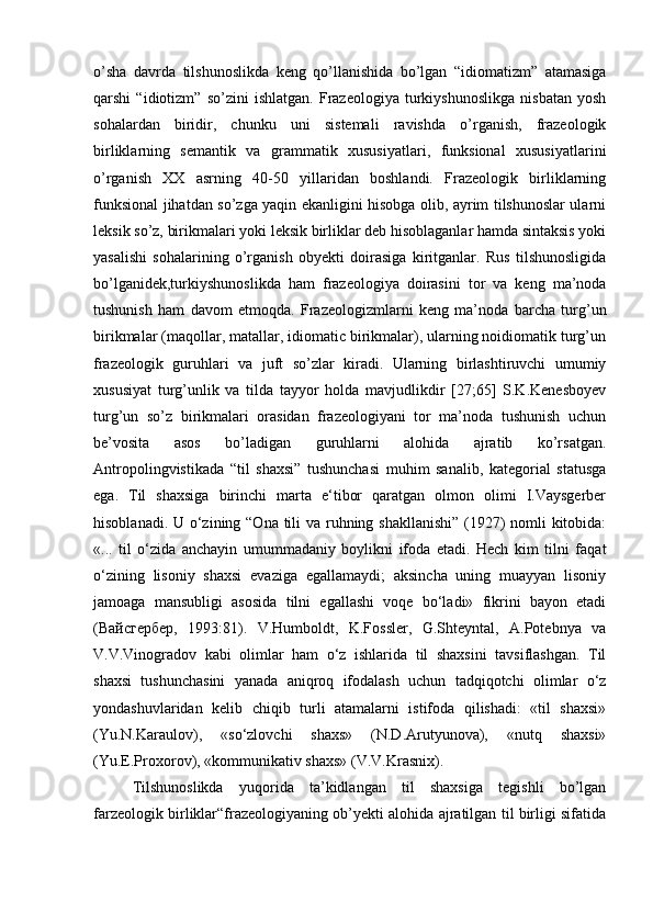 o’sha   davrda   tilshunoslikda   keng   qo’llanishida   bo’lgan   “idiomatizm”   atamasiga
qarshi   “idiotizm”   so’zini   ishlatgan.   Frazeologiya   turkiyshunoslikga   nisbatan   yosh
sohalardan   biridir,   chunku   uni   sistemali   ravishda   o’rganish,   frazeologik
birliklarning   semantik   va   grammatik   xususiyatlari,   funksional   xususiyatlarini
o’rganish   XX   asrning   40-50   yillaridan   boshlandi.   Frazeologik   birliklarning
funksional jihatdan so’zga yaqin ekanligini hisobga olib, ayrim tilshunoslar ularni
leksik so’z, birikmalari yoki leksik birliklar deb hisoblaganlar hamda sintaksis yoki
yasalishi   sohalarining   o’rganish   obyekti   doirasiga   kiritganlar.   Rus   tilshunosligida
bo’lganidek,turkiyshunoslikda   ham   frazeologiya   doirasini   tor   va   keng   ma’noda
tushunish   ham   davom   etmoqda.   Frazeologizmlarni   keng   ma’noda   barcha   turg’un
birikmalar (maqollar, matallar, idiomatic birikmalar), ularning noidiomatik turg’un
frazeologik   guruhlari   va   juft   so’zlar   kiradi.   Ularning   birlashtiruvchi   umumiy
xususiyat   turg’unlik   va   tilda   tayyor   holda   mavjudlikdir   [27;65]   S.K.Kenesboyev
turg’un   so’z   birikmalari   orasidan   frazeologiyani   tor   ma’noda   tushunish   uchun
be’vosita   asos   bo’ladigan   guruhlarni   alohida   ajratib   ko’rsatgan.
Antropolingvistikada   “til   shaxsi”   tushunchasi   muhim   sanalib,   kategorial   statusga
ega.   Til   shaxsiga   birinchi   marta   e‘tibor   qaratgan   olmon   olimi   I.Vaysgerber
hisoblanadi. U o‘zining “Ona tili  va ruhning shakllanishi” (1927)  nomli kitobida:
«...   til   o‘zida   anchayin   umummadaniy   boylikni   ifoda   etadi.   Hech   kim   tilni   faqat
o‘zining   lisoniy   shaxsi   evaziga   egallamaydi;   aksincha   uning   muayyan   lisoniy
jamoaga   mansubligi   asosida   tilni   egallashi   voqe   bo‘ladi»   fikrini   bayon   etadi
( Вайсгербер ,   1993:81).   V.Humboldt,   K.Fossler,   G.Shteyntal,   A.Potebnya   va
V.V.Vinogradov   kabi   olimlar   ham   o‘z   ishlarida   til   shaxsini   tavsiflashgan.   Til
shaxsi   tushunchasini   yanada   aniqroq   ifodalash   uchun   tadqiqotchi   olimlar   o‘z
yondashuvlaridan   kelib   chiqib   turli   atamalarni   istifoda   qilishadi:   «til   shaxsi»
(Yu.N.Karaulov),   «so‘zlovchi   shaxs»   (N.D.Arutyunova),   «nutq   shaxsi»
(Yu.E.Proxorov), «kommunikativ shaxs» (V.V.Krasnix).  
Tilshunoslikda   yuqorida   ta’kidlangan   til   shaxsiga   tegishli   bo’lgan
farzeologik birliklar“frazeologiyaning ob’yekti alohida ajratilgan til birligi sifatida 