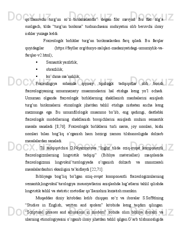 qo’llanuvchi   turg’un   so’z   birikmalaridir”   degan   fikr   mavjud.   Bu   fikr   olg’a
surilgach,   tilda   “turg’un   birikma”   tushunchasini   mohiyatini   olib   beruvchi   ilmiy
iishlar yuzaga keldi.  
      Frazeologik   birliklar   turg’un   birikmalardan   farq   qiladi.   Bu   farqlar
quyidagilar   (https://fayllar.org/dunyo-xalqlari-madaniyatidagi-umumiylik-va-
farqlar-v2.html);
 Semantik yaxlitlik; 
 obrazlilik; 
 ko’chma ma’nolilik; 
Frazeologiya   sohasida   qiyosiy   tipologik   tadqiqotlar   olib   borish
frazeologiyaning   umumnazariy   muammolarini   hal   etishga   keng   yo’l   ochadi.
Umuman   olganda   frazeologik   birliklarning   shakllanish   manbalarini   aniqlash
turg’un   birikmalarni   etimologik   jihatdan   tahlil   etishga   nisbatan   ancha   keng
mazmunga   ega.   Bu   umumfilologik   muammo   bo’lib,   eng   qadimgi,   dastlabki
frazeologik   modellarning   shakllanish   bosqichlarini   aniqlash   muhim   semantik
masala   sanaladi   [8;76].   Frazeologik   birliklarni   turli   narsa,   joy   nomlari,   kishi
nomlari   bilan   bog’liq   o’rganish   ham   hozirgi   zamon   tilshunosligida   dolzarb
masalalardan sanaladi. 
    Til   tadqiqotchisi   D.Niyazmetova   “Ingliz   tilida   oziq-ovqat   komponentli
frazeologizmlarning   lingvistik   tadqiqi”   (Bibliya   materiallari)   maqolasida
frazeologizmni   lingvokul’turologiyada   o’rganish   dolzarb   va   munozarali
masalalardanbiri ekanligini ta’kidlaydi [22;71]. 
Bibliyaga   bog’liq   bo’lgan   oziq-ovqat   komponentli   frazeologizmlarning
semantik,lingvokul’turologiya xususiyatlarini  aniqlashda lug’atlarni tahlil qilishda
lingvistik tahlil va statistic metodlar qo’llanishini kuzatish mumkin. 
Muqaddas   diniy   kitobdan   kelib   chiqqan   so’z   va   iboralar   S.Soffelning
“Studies   in   English,   written   and   spoken”   kitobida   keng   taqdim   qilingan.
“Scriptural   phrases   and   allussions   in   modern”   bobida   olim   bibliya   iboralri   va
ularning etimologiyasini o’rganib ilmiy jihatdan tahlil qilgan.G’arb tilshunosligida 