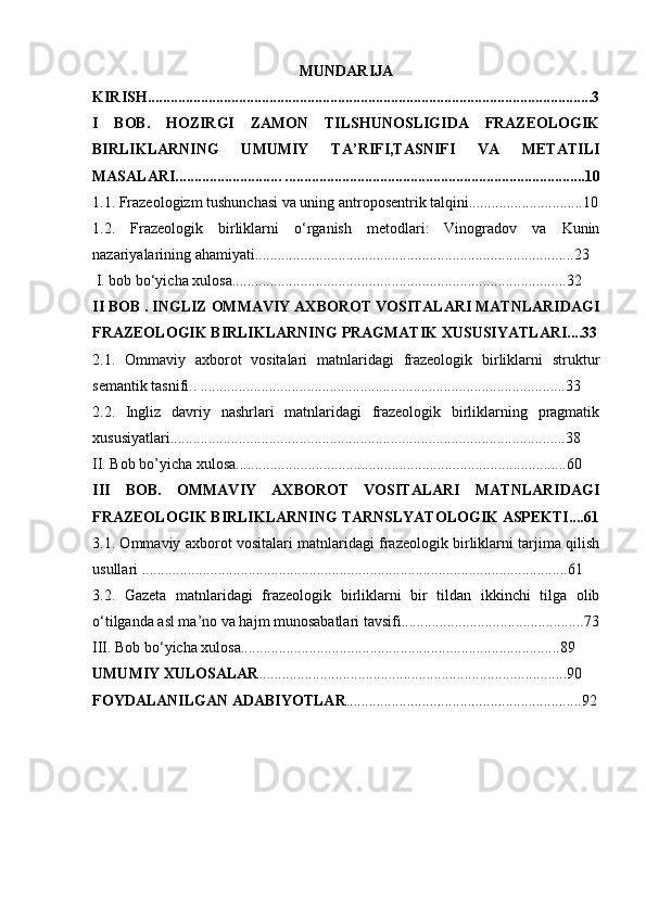 MUNDARIJA
KIRISH.....................................................................................................................3
I   BOB.   HOZIRGI   ZAMON   TILSHUNOSLIGIDA   FRAZEOLOGIK
BIRLIKLARNING   UMUMIY   TA’RIFI,TASNIFI   VA   METATILI
MASALARI............................ ...............................................................................10
1.1.  Frazeologizm tushunchasi va uning antroposentrik talqini.............................. 10
1.2.   Frazeologik   birliklarni   o‘rganish   metodlari:   Vinogradov   va   Kunin
nazariyalarining ahamiyati.................................................................................... 23
 I. bob bo‘yicha xulosa........................................................................................32
II BOB . INGLIZ OMMAVIY AXBOROT VOSITALARI MATNLARIDAGI
FRAZEOLOGIK BIRLIKLARNING PRAGMATIK XUSUSIYATLARI....33
2.1.   Ommaviy   axborot   vositalari   matnlaridagi   frazeologik   birliklarni   struktur
semantik tasnifi.. ................................................................................................33
2.2.   Ingliz   davriy   nashrlari   matnlaridagi   frazeologik   birliklarning   pragmatik
xususiyatlari........................................................................................................38
II. Bob bo’yicha xulosa.......................................................................................60
III   BOB.   OMMAVIY   AXBOROT   VOSITALARI   MATNLARIDAGI
FRAZEOLOGIK BIRLIKLARNING TARNSLYATOLOGIK ASPEKTI....61
3.1. Ommaviy axborot vositalari matnlaridagi frazeologik birliklarni tarjima qilish
usullari ................................................................................................................61
3.2.   Gazeta   matnlaridagi   frazeologik   birliklarni   bir   tildan   ikkinchi   tilga   olib
o‘tilganda asl ma’no va hajm munosabatlari tavsifi................................................73
III. Bob bo‘yicha xulosa....................................................................................89
UMUMIY XULOSALAR .................................................................................90
FOYDALANILGAN ADABIYOTLAR ..............................................................92 