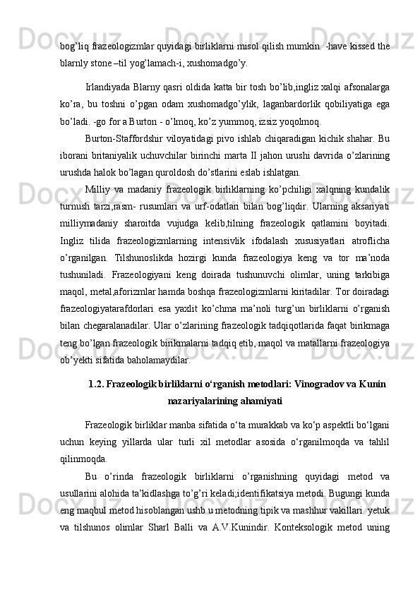 bog’liq frazeologizmlar quyidagi birliklarni misol qilish mumkin. -have kissed the
blarnly stone –til yog’lamach-i, xushomadgo’y. 
Irlandiyada Blarny qasri oldida katta bir tosh bo’lib,ingliz xalqi afsonalarga
ko’ra,   bu   toshni   o’pgan   odam   xushomadgo’ylik,   laganbardorlik   qobiliyatiga   ega
bo’ladi. -go for a Burton - o’lmoq, ko’z yummoq, izsiz yoqolmoq. 
Burton-Staffordshir viloyatidagi pivo ishlab chiqaradigan kichik shahar. Bu
iborani  britaniyalik uchuvchilar birinchi  marta II jahon urushi  davrida o’zlarining
urushda halok bo’lagan quroldosh do’stlarini eslab ishlatgan. 
Milliy   va   madaniy   frazeologik   birliklarning   ko’pchiligi   xalqning   kundalik
turnush   tarzi,rasm-   rusumlari   va   urf-odatlari   bilan   bog’liqdir.   Ularning   aksariyati
milliymadaniy   sharoitda   vujudga   kelib,tilning   frazeologik   qatlamini   boyitadi.
Ingliz   tilida   frazeologizmlarning   intensivlik   ifodalash   xususiyatlari   atroflicha
o’rganilgan.   Tilshunoslikda   hozirgi   kunda   frazeologiya   keng   va   tor   ma’noda
tushuniladi.   Frazeologiyani   keng   doirada   tushunuvchi   olimlar,   uning   tarkibiga
maqol, metal,aforizmlar hamda boshqa frazeologizmlarni kiritadilar. Tor doiradagi
frazeologiyatarafdorlari   esa   yaxlit   ko’chma   ma’noli   turg’un   birliklarni   o’rganish
bilan chegaralanadilar. Ular o’zlarining frazeologik tadqiqotlarida faqat birikmaga
teng bo’lgan frazeologik birikmalarni tadqiq etib, maqol va matallarni frazeologiya
ob’yekti sifatida baholamaydilar. 
1.2. Frazeologik birliklarni o‘rganish metodlari: Vinogradov va Kunin
nazariyalarining ahamiyati
Frazeologik birliklar manba sifatida o‘ta murakkab va ko‘p aspektli bo‘lgani
uchun   keying   yillarda   ular   turli   xil   metodlar   asosida   o‘rganilmoqda   va   tahlil
qilinmoqda.
Bu   o’rinda   frazeologik   birliklarni   o’rganishning   quyidagi   metod   va
usullarini alohida ta’kidlashga to’g’ri keladi;identifikatsiya metodi. Bugungi kunda
eng maqbul metod hisoblangan ushb u metodning tipik va mashhur vakillari  yetuk
va   tilshunos   olimlar   Sharl   Balli   va   A.V.Kunindir.   Konteksologik   metod   uning 