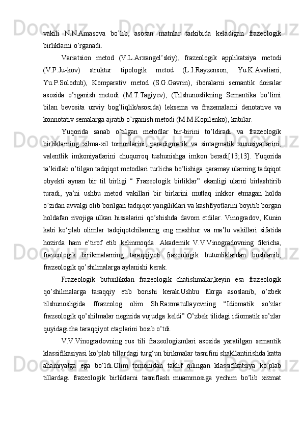 vakili   N.N.Amasova   bo’lib,   asosan   matnlar   tarkibida   keladigan   frazeologik
birliklarni o’rganadi.
Variatsion   metod   (V.L.Arxangel’skiy),   frazeologik   applikatsiya   metodi
(V.P.Ju-kov)   struktur   tipologik   metod   (L.I.Rayzenson,   Yu.K.Avaliani,
Yu.P.Solodub),   Komparativ   metod   (S.G.Gavrin),   iboralarni   semantik   doiralar
asosida   o’rganish   metodi   (M.T.Tagiyev),   (Tilshunoslikning   Semantika   bo’limi
bilan   bevosita   uzviy   bog’liqlik/asosida)   leksema   va   frazemalarni   denotative   va
konnotativ semalarga ajratib o’rganish metodi (M.M.Kopilenko), kabilar.
Yuqorida   sanab   o’tilgan   metodlar   bir-birini   to’ldiradi   va   frazeologik
birliklarning   xilma-xil   tomonlarini,   paradigmatik   va   sintagmatik   xususiyatlarini,
valentlik   imkoniyatlarini   chuqurroq   tushunishga   imkon   beradi[13;13].   Yuqorida
ta’kidlab o’tilgan tadqiqot metodlari turlicha bo’lishiga qaramay ularning tadqiqot
obyekti   aynan   bir   til   birligi   “   Frazeologik   birliklar”   ekanligi   ularni   birlashtirib
turadi,   ya’ni   ushbu   metod   vakillari   bir   birlarini   mutlaq   inkkor   etmagan   holda
o’zidan avvalgi olib borilgan tadqiqot yangiliklari va kashfiyotlarini boyitib borgan
holdafan   rivojiga   ulkan   hissalarini   qo’shishda   davom   etdilar.   Vinogradov,   Kunin
kabi   ko‘plab   olimlar   tadqiqotchilarning   eng   mashhur   va   ma’lu   vakillari   sifatida
hozirda   ham   e’tirof   etib   kelinmoqda.   Akademik   V.V.Vinogradovning   fikricha,
frazeologik   birikmalarning   taraqqiyoti   frazeologik   butunliklardan   boshlanib,
frazeologik qo’shilmalarga aylanishi kerak.
Frazeologik   butunlikdan   frazeologik   chatishmalar,keyin   esa   frazeologik
qo’shilmalarga   taraqqiy   etib   borishi   kerak.Ushbu   fikrga   asoslanib,   o’zbek
tilshunosligida   ffrazeolog   olim   Sh.Raxmatullayevning   “Idiomatik   so’zlar
frazeologik qo’shilmalar negizida vujudga keldi” O’zbek tilidagi idiomatik so’zlar
quyidagicha taraqqiyot etaplarini bosib o’tdi. 
V.V.Vinogradovning   rus   tili   frazeologizmlari   asosida   yaratilgan   semantik
klassifikasiyasi ko‘plab tillardagi turg‘un birikmalar tasnifini shakllantirishda katta
ahamiyatga   ega   bo‘ldi.Olim   tomonidan   taklif   qilingan   klassifikatsiya   ko’plab
tillardagi   frazeologik   birliklarni   tasniflash   muammosiga   yechim   bo’lib   xizmat 