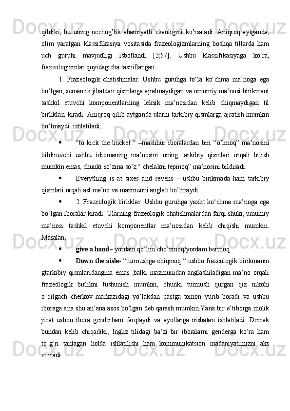 qildiki,   bu   uning   nechog’lik   ahamiyatli   ekanligini   ko’rsatadi.   Aniqroq   aytganda,
olim   yaratgan   klassifikasiya   vositasida   frazeologizmlarning   boshqa   tillarda   ham
uch   guruhi   mavjudligi   isbotlandi   [3;57].   Ushbu   klassifikasiyaga   ko‘ra,
frazeologizmlar quyidagicha tasniflangan: 
1.   Frazeologik   chatishmalar.   Ushbu   guruhga   to‘la   ko‘chma   ma’noga   ega
bo‘lgan, semantik jihatdan qismlarga ajralmaydigan va umumiy ma’nosi birikmani
tashkil   etuvchi   komponentlarning   leksik   ma’nosidan   kelib   chiqmaydigan   til
birliklari kiradi. Aniqroq qilib aytganda ularni tarkibiy qismlarga ajratish mumkin
bo’lmaydi. ishlatiladi; 
 “to   kick   the   bucket   “   –mashhur   iboralardan   biri   “o’lmoq”   ma’nosini
bildiruvchi   ushbu   idiomaning   ma’nosini   uning   tarkibiy   qismlari   orqali   bilish
mumkin emas, chunki so’zma so’z “ chelakni tepmoq” ma’nosini bildiradi.
 Everything   is   at   sixes   and   sevens   –   ushbu   birikmada   ham   tarkibiy
qismlari orqali asl ma’no va mazmunni anglab bo’lmaydi.
 2. Frazeologik  birliklar. Ushbu guruhga yaxlit  ko‘chma  ma’noga ega
bo‘lgan iboralar kiradi. Ularning frazeologik chatishmalardan farqi shuki, umumiy
ma’nosi   tashkil   etuvchi   komponentlar   ma’nosidan   kelib   chiqishi   mumkin.
Masalan, 
 give a hand – yordam qo’lini cho’zmoq/yordam bermoq. 
 Down the aisle - “turmushga chiqmoq “ ushbu frazeologik birikmanin
gtarkibiy   qismlaridangina   emas   ,balki   mazmunidan   anglashiladigan   ma’no   orqali
frazeologik   birlikni   tushunish   mumkin,   chunki   turmush   qurgan   qiz   nikohi
o’qilgach   cherkov   markazidagi   yo’lakdan   pastga   tomon   yurib   boradi   va   ushbu
iboraga ana shu an’ana asos bo’lgan deb qarash mumkin.Yana bir e’tiborga molik
jihat   ushbu   ibora   genderham   farqlaydi   va   ayollarga   nisbatan   ishlatiladi.   Demak
bundan   kelib   chiqadiki,   Ingliz   tilidagi   ba’zi   bir   iboralarni   genderga   ko’ra   ham
to’g’ri   tanlagan   holda   ishlatilishi   ham   kommunikatsion   madaniyatimizni   aks
ettiradi.  