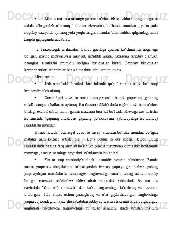  Like a cat in a strange garret-   o’zbek tilida ushbu iboraga “ ignani
ustida   o’tirgandek   o’tirmoq   “   iborasi   ekvivalent   bo’lioshi   mumkin   ,   ya’ni   juda
noqulay vaziyatda qolmoq yoki yoqtirmagan insonlar bilan suhbat qilgandagi holat
haqida gapirganda ishlatiladi.  
  3.   Frazeologik   birikmalar.   Ushbu   guruhga   qisman   ko‘chma   ma’noga   ega
bo‘lgan,   ma’no   motivasiyasi   mavjud,   sintaktik   nuqtai   nazardan   tarkibiy   qismlari
osongina   ajratilishi   mumkin   bo‘lgan   birikmalar   kiradi.   Bunday   birikmalar
komponentlari sinonimlar bilan almashtirilishi ham mumkin. 
Misol uchun:  
 Jerk   smb   bald-   headed-   kim   bilandir   qo’pol   munosabatda   bo’lmoq/
kimdandir o’ch olmoq
 Come   /   get   down   to   cases-   asosiy   masala   haqida   gapirmoq   ,gapning
indallosini/po’s kallasini aytmoq. Bu iborani ishlatilishida ingliz tilida ham o’zbek
tilidagi ekvivalentida ham , garchi mazmun bior xil bo’lsada ,shevaga xos turlicha
ko’rinishda   (gapning   indallosi/   gapning   po’skallasini   aytmoq,ishga   ko’chmoq)
ishlatilishi mumkin.
Istisno tarzida “come/get  down to cases”  sinonim  bo’lishi  mumkin bo’lgan
matalni   ham   keltirib   o’tish   joiz:   “   Let’s   return   to   our   sheep.”   Biroq   uning
ishlatilishida ozgina farq mavjud bo’lib ,ko’pincha mavzudan chetlashib ketilganda
mavzuga, asosiy masalaga qaytishni so’ralganda ishlatiladi.
 Fix   or   stop   sombody’s   clock-   kimnidir   ovozini   o’chirmoq.   Bunda
soatni   yoqimsiz   chiqillashini   to’xtatgandek   tinmay   gapiryotgan   kishini   yoking
yoqmaydigan   masalalarda   ,shuningek   tinglovchiga   zararli,   uning   uchun   maxfiy
bo’lgan   mavzuda   so’zlashini   oldini   olish   maqsadida   ishlatiladi.   Bu   esa   o’z
navbatida   “shut   smb’s   mouth”   dan   ko’ra   tinglovchiga   ta’sirliroq   va   “ovozini
o’chirgan”   1chi   shaxs   uchun   jarangliroq   va   o’zi   gaplashayotgan   tinglovchiga
yaqinroq ekanligini , ayni shu sababdan oddiy so’z emas frazema ishlatyotganligini
anglatadi.   So’zlovchi   tinglovchiga   bu   bilan   uchinchi   shaxs   ustidan   ma’lum 