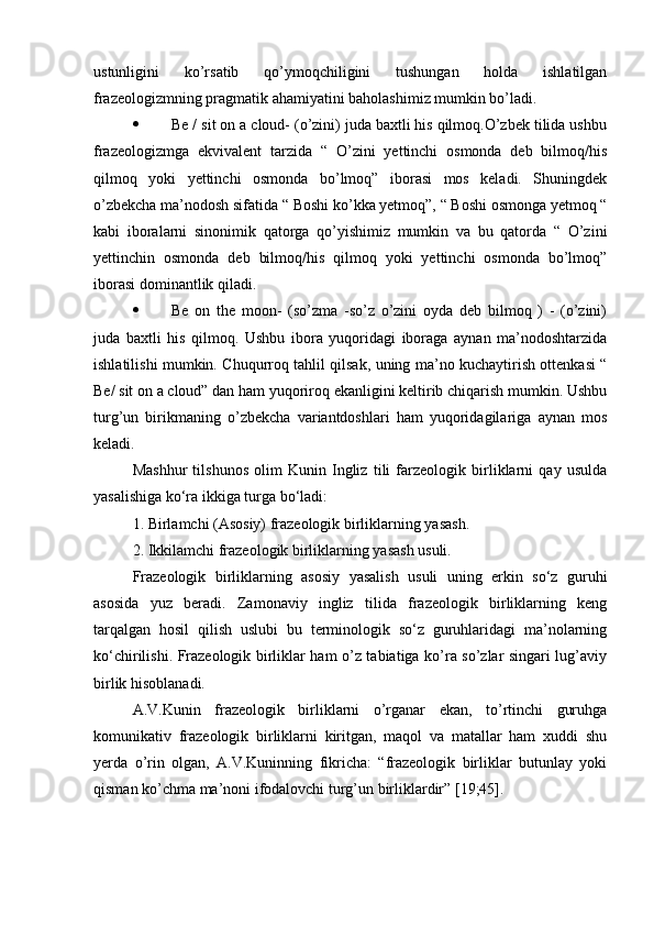 ustunligini   ko’rsatib   qo’ymoqchiligini   tushungan   holda   ishlatilgan
frazeologizmning pragmatik ahamiyatini baholashimiz mumkin bo’ladi.   
 Be / sit on a cloud- (o’zini) juda baxtli his qilmoq.O’zbek tilida ushbu
frazeologizmga   ekvivalent   tarzida   “   O’zini   yettinchi   osmonda   deb   bilmoq/his
qilmoq   yoki   yettinchi   osmonda   bo’lmoq”   iborasi   mos   keladi.   Shuningdek
o’zbekcha ma’nodosh sifatida “ Boshi ko’kka yetmoq”, “ Boshi osmonga yetmoq “
kabi   iboralarni   sinonimik   qatorga   qo’yishimiz   mumkin   va   bu   qatorda   “   O’zini
yettinchin   osmonda   deb   bilmoq/his   qilmoq   yoki   yettinchi   osmonda   bo’lmoq”
iborasi dominantlik qiladi.
 Be   on   the   moon-   (so’zma   -so’z   o’zini   oyda   deb   bilmoq   )   -   (o’zini)
juda   baxtli   his   qilmoq.   Ushbu   ibora   yuqoridagi   iboraga   aynan   ma’nodoshtarzida
ishlatilishi mumkin. Chuqurroq tahlil qilsak, uning ma’no kuchaytirish ottenkasi “
Be/ sit on a cloud” dan ham yuqoriroq ekanligini keltirib chiqarish mumkin. Ushbu
turg’un   birikmaning   o’zbekcha   variantdoshlari   ham   yuqoridagilariga   aynan   mos
keladi.
Mashhur   tilshunos   olim   Kunin   Ingliz   tili   farzeologik   birliklarni   qay   usulda
yasalishiga ko‘ra ikkiga turga bo‘ladi:
1. Birlamchi (Asosiy) frazeologik birliklarning yasash.
2. Ikkilamchi frazeologik birliklarning yasash usuli.
Frazeologik   birliklarning   asosiy   yasalish   usuli   uning   erkin   so‘z   guruhi
asosida   yuz   beradi.   Zamonaviy   ingliz   tilida   frazeologik   birliklarning   keng
tarqalgan   hosil   qilish   uslubi   bu   terminologik   so‘z   guruhlaridagi   ma’nolarning
ko‘chirilishi. Frazeologik birliklar ham o’z tabiatiga ko’ra so’zlar singari lug’aviy
birlik hisoblanadi.
A.V.Kunin   frazeologik   birliklarni   o’rganar   ekan,   to’rtinchi   guruhga
komunikativ   frazeologik   birliklarni   kiritgan,   maqol   va   matallar   ham   xuddi   shu
yerda   o’rin   olgan,   A.V.Kuninning   fikricha:   “frazeologik   birliklar   butunlay   yoki
qisman ko’chma ma’noni ifodalovchi turg’un birliklardir” [19;45]. 