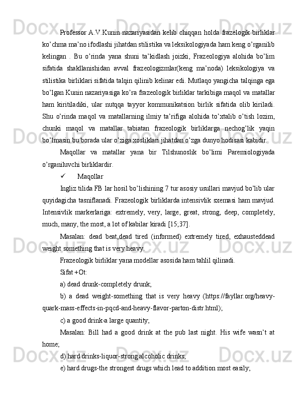Professor   A.V.Kunin  nazariyasidan  kelib  chiqqan   holda  frazelogik  birliklar
ko’chma ma’no ifodlashi jihatdan stilistika va leksikologiyada ham keng o’rganilib
kelingan   .   Bu   o’rinda   yana   shuni   ta’kidlash   joizki,   Frazeologiya   alohida   bo’lim
sifatida   shakllanishidan   avval   frazeologizmlar(keng   ma’noda)   leksikologiya   va
stilistika birliklari sifatida talqin qilinib kelinar edi. Mutlaqo yangicha talqinga ega
bo’lgan Kunin nazariyasiga ko’ra frazeologik birliklar tarkibiga maqol va matallar
ham   kiritiladiki,   ular   nutqqa   tayyor   kommunikatsion   birlik   sifatida   olib   kiriladi.
Shu   o’rinda   maqol   va   matallarning   ilmiy   ta’rifiga   alohida   to’xtalib   o’tish   lozim,
chunki   maqol   va   matallar   tabiatan   frazeologik   birliklarga   nechog’lik   yaqin
bo’lmasin bu borada ular o’ziga xosliklari jihatdan o’zga dunyo hodisasi kabidir.
Maqollar   va   matallar   yana   bir   Tilshunoslik   bo’limi   Paremiologiyada
o’rganiluvchi birliklardir. 
 Maqollar 
Ingliz tilida FB lar hosil bo’lishining 7 tur asosiy usullari mavjud bo’lib ular
quyidagicha tasniflanadi. Frazeologik birliklarda intensivlik sxemasi ham mavjud.
Intensivlik   markerlariga:   extremely,   very,   large,   great,   strong,   deep,   completely,
much, many, the most, a lot of kabilar kiradi [15;37].
Masalan:   dead   beat,dead   tired   (informed)   extremely   tired,   exhausteddead
weight something that is very heavy. 
Frazeologik birliklar yana modellar asosida ham tahlil qilinadi. 
Sifat +Ot:
a) dead drunk-completely drunk; 
b)   a   dead   weight-something   that   is   very   heavy   (https://fayllar.org/heavy-
quark-mass-effects-in-pqcd-and-heavy-flavor-parton-distr.html); 
c) a good drink-a large quantity; 
Masalan:   Bill   had   a   good   drink   at   the   pub   last   night.   His   wife   wasn’t   at
home; 
d) hard drinks-liquor-strong alcoholic drinks; 
e) hard drugs-the strongest drugs which lead to addition most easily;  