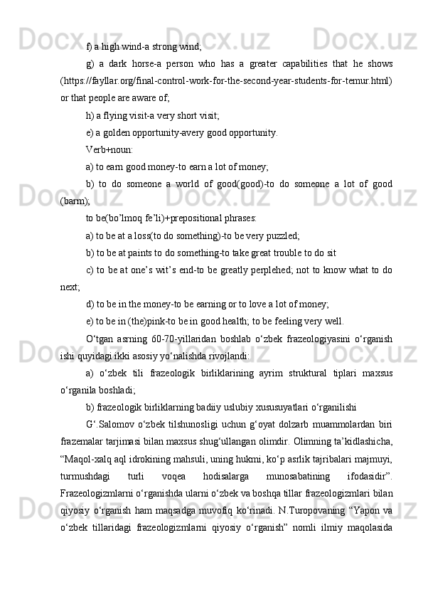 f) a high wind-a strong wind; 
g)   a   dark   horse-a   person   who   has   a   greater   capabilities   that   he   shows
(https://fayllar.org/final-control-work-for-the-second-year-students-for-temur.html)
or that people are aware of; 
h) a flying visit-a very short visit; 
e) a golden opportunity-avery good opportunity. 
Verb+noun: 
a) to earn good money-to earn a lot of money; 
b)   to   do   someone   a   world   of   good(good)-to   do   someone   a   lot   of   good
(barm); 
to be(bo’lmoq fe’li)+prepositional phrases: 
a) to be at a loss(to do something)-to be very puzzled; 
b) to be at paints to do something-to take great trouble to do sit
c) to be at one’s wit’s end-to be greatly perplehed; not to know what to do
next; 
d) to be in the money-to be earning or to love a lot of money; 
e) to be in (the)pink-to be in good health; to be feeling very well. 
O‘tgan   asrning   60-70-yillaridan   boshlab   o‘zbek   frazeologiyasini   o‘rganish
ishi quyidagi ikki asosiy yo‘nalishda rivojlandi: 
a)   o‘zbek   tili   frazeologik   birliklarining   ayrim   struktural   tiplari   maxsus
o‘rganila boshladi; 
b) frazeologik birliklarning badiiy uslubiy xususuyatlari o‘rganilishi
G‘.Salomov   o‘zbek   tilshunosligi   uchun   g‘oyat   dolzarb   muammolardan   biri
frazemalar tarjimasi bilan maxsus shug‘ullangan olimdir. Olimning ta’kidlashicha,
“Maqol-xalq aql idrokining mahsuli, uning hukmi, ko‘p asrlik tajribalari majmuyi,
turmushdagi   turli   voqea   hodisalarga   munosabatining   ifodasidir”.
Frazeologizmlarni o‘rganishda ularni o‘zbek va boshqa tillar frazeologizmlari bilan
qiyosiy   o‘rganish   ham   maqsadga   muvofiq   ko‘rinadi.   N.Turopovaning   “Yapon   va
o‘zbek   tillaridagi   frazeologizmlarni   qiyosiy   o‘rganish”   nomli   ilmiy   maqolasida 