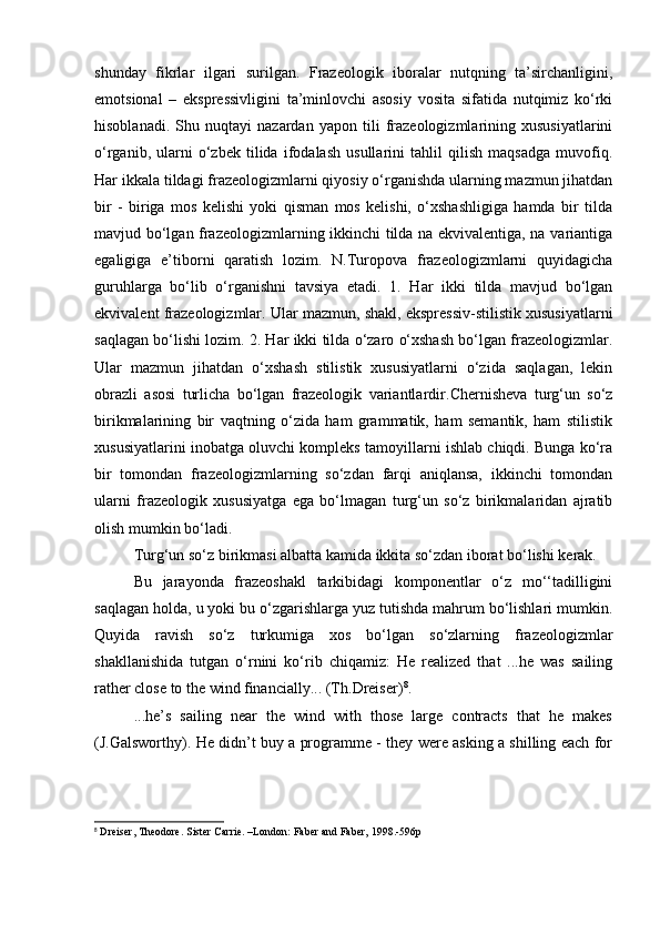 shunday   fikrlar   ilgari   surilgan.   Frazeologik   iboralar   nutqning   ta’sirchanligini,
emotsional   –   ekspressivligini   ta’minlovchi   asosiy   vosita   sifatida   nutqimiz   ko‘rki
hisoblanadi.   Shu   nuqtayi   nazardan   yapon   tili   frazeologizmlarining   xususiyatlarini
o‘rganib,   ularni   o‘zbek   tilida   ifodalash   usullarini   tahlil   qilish   maqsadga   muvofiq.
Har ikkala tildagi frazeologizmlarni qiyosiy o‘rganishda ularning mazmun jihatdan
bir   -   biriga   mos   kelishi   yoki   qisman   mos   kelishi,   o‘xshashligiga   hamda   bir   tilda
mavjud bo‘lgan frazeologizmlarning ikkinchi tilda na ekvivalentiga, na variantiga
egaligiga   e’tiborni   qaratish   lozim.   N.Turopova   frazeologizmlarni   quyidagicha
guruhlarga   bo‘lib   o‘rganishni   tavsiya   etadi.   1.   Har   ikki   tilda   mavjud   bo‘lgan
ekvivalent frazeologizmlar. Ular mazmun, shakl, ekspressiv-stilistik xususiyatlarni
saqlagan bo‘lishi lozim. 2. Har ikki tilda o‘zaro o‘xshash bo‘lgan frazeologizmlar.
Ular   mazmun   jihatdan   o‘xshash   stilistik   xususiyatlarni   o‘zida   saqlagan,   lekin
obrazli   asosi   turlicha   bo‘lgan   frazeologik   variantlardir. Chernisheva   turg‘un   so‘z
birikmalarining   bir   vaqtning   o‘zida   ham   grammatik,   ham   semantik,   ham   stilistik
xususiyatlarini inobatga oluvchi kompleks tamoyillarni ishlab chiqdi. Bunga ko‘ra
bir   tomondan   frazeologizmlarning   so‘zdan   farqi   aniqlansa,   ikkinchi   tomondan
ularni   frazeologik   xususiyatga   ega   bo‘lmagan   turg‘un   so‘z   birikmalaridan   ajratib
olish mumkin bo‘ladi. 
Turg‘un so‘z birikmasi albatta kamida ikkita so‘zdan iborat bo‘lishi kerak. 
Bu   jarayonda   frazeoshakl   tarkibidagi   komponentlar   o‘z   mo‘‘tadilligini
saqlagan holda, u yoki bu o‘zgarishlarga yuz tutishda mahrum bo‘lishlari mumkin.
Quyida   ravish   so‘z   turkumiga   xos   bo‘lgan   so‘zlarning   frazeologizmlar
shakllanishida   tutgan   o‘rnini   ko‘rib   chiqamiz:   He   realized   that   ...he   was   sailing
rather close to the wind financially... (Th.Dreiser) 8
. 
...he’s   sailing   near   the   wind   with   those   large   contracts   that   he   makes
(J.Galsworthy). He didn’t buy a programme - they were asking a shilling each for
8
  Dreiser, Theodore. Sister Carrie. –London: Faber and Faber, 1998.-596p 