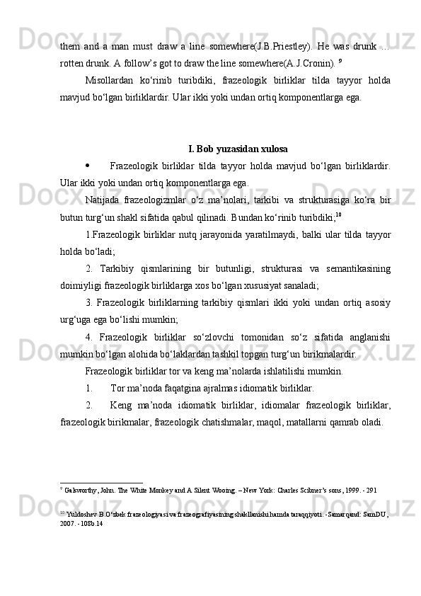 them   and   a   man   must   draw   a   line   somewhere(J.B.Priestley).   He   was   drunk   …
rotten drunk. A follow’s got to draw the line somewhere(A.J.Cronin).  9
Misollardan   ko‘rinib   turibdiki,   frazeologik   birliklar   tilda   tayyor   holda
mavjud bo‘lgan birliklardir. Ular ikki yoki undan ortiq komponentlarga ega. 
I. Bob yuzasidan xulosa
 Frazeologik   birliklar   tilda   tayyor   holda   mavjud   bo‘lgan   birliklardir.
Ular ikki yoki undan ortiq komponentlarga ega.
Natijada   frazeologizmlar   o‘z   ma’nolari,   tarkibi   va   strukturasiga   ko‘ra   bir
butun turg‘un shakl sifatida qabul qilinadi. Bundan ko‘rinib turibdiki; 10
 
1.Frazeologik   birliklar   nutq   jarayonida   yaratilmaydi,   balki   ular   tilda   tayyor
holda bo‘ladi; 
2.   Tarkibiy   qismlarining   bir   butunligi,   strukturasi   va   semantikasining
doimiyligi frazeologik birliklarga xos bo‘lgan xususiyat sanaladi; 
3.   Frazeologik   birliklarning   tarkibiy   qismlari   ikki   yoki   undan   ortiq   asosiy
urg‘uga ega bo‘lishi mumkin; 
4.   Frazeologik   birliklar   so‘zlovchi   tomonidan   so‘z   sifatida   anglanishi
mumkin bo‘lgan alohida bo‘laklardan tashkil topgan turg‘un birikmalardir.
Frazeologik birliklar tor va keng ma’nolarda ishlatilishi mumkin.
1. Tor ma’noda faqatgina ajralmas idiomatik birliklar. 
2. Keng   ma’noda   idiomatik   birliklar,   idiomalar   frazeologik   birliklar,
frazeologik birikmalar, frazeologik chatishmalar, maqol, matallarni qamrab oladi.
9
 Galsworthy, John. The White Monkey and A Silent Wooing. – New York: Charles Scibner’s sons, 1999. - 291 
10
  Yuldoshev B.O‘zbek frazeologiyasi va frazeografiyasining shakllanishi hamda taraqqiyoti. -Samarqand: SamDU, 
2007. -108b.14 
  