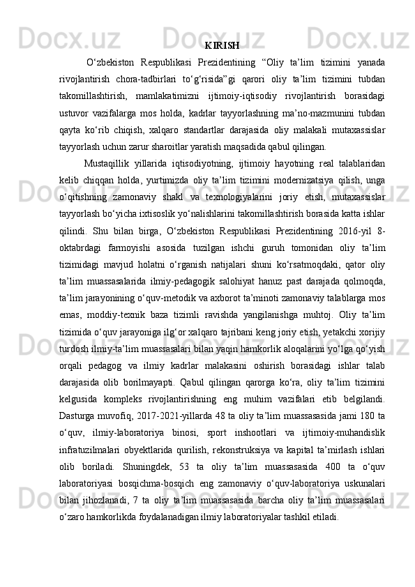 KIRISH
        O‘zbekiston   Respublikasi   Prezidentining   “Oliy   ta’lim   tizimini   yanada
rivojlantirish   chora-tadbirlari   to‘g‘risida”gi   qarori   oliy   ta’lim   tizimini   tubdan
takomillashtirish,   mamlakatimizni   ijtimoiy-iqtisodiy   rivojlantirish   borasidagi
ustuvor   vazifalarga   mos   holda,   kadrlar   tayyorlashning   ma’no-mazmunini   tubdan
qayta   ko‘rib   chiqish,   xalqaro   standartlar   darajasida   oliy   malakali   mutaxassislar
tayyorlash uchun zarur sharoitlar yaratish maqsadida qabul qilingan. 
Mustaqillik   yillarida   iqtisodiyotning,   ijtimoiy   hayotning   real   talablaridan
kelib   chiqqan   holda,   yurtimizda   oliy   ta’lim   tizimini   modernizatsiya   qilish,   unga
o‘qitishning   zamonaviy   shakl   va   texnologiyalarini   joriy   etish,   mutaxassislar
tayyorlash bo‘yicha ixtisoslik yo‘nalishlarini takomillashtirish borasida katta ishlar
qilindi.   Shu   bilan   birga,   O‘zbekiston   Respublikasi   Prezidentining   2016-yil   8-
oktabrdagi   farmoyishi   asosida   tuzilgan   ishchi   guruh   tomonidan   oliy   ta’lim
tizimidagi   mavjud   holatni   o‘rganish   natijalari   shuni   ko‘rsatmoqdaki,   qator   oliy
ta’lim   muassasalarida   ilmiy-pedagogik   salohiyat   hanuz   past   darajada   qolmoqda,
ta’lim jarayonining o‘quv-metodik va axborot ta’minoti zamonaviy talablarga mos
emas,   moddiy-texnik   baza   tizimli   ravishda   yangilanishga   muhtoj.   Oliy   ta’lim
tizimida o‘quv jarayoniga ilg‘or xalqaro tajribani keng joriy etish, yetakchi xorijiy
turdosh ilmiy-ta’lim muassasalari bilan yaqin hamkorlik aloqalarini yo‘lga qo‘yish
orqali   pedagog   va   ilmiy   kadrlar   malakasini   oshirish   borasidagi   ishlar   talab
darajasida   olib   borilmayapti.   Qabul   qilingan   qarorga   ko‘ra,   oliy   ta’lim   tizimini
kelgusida   kompleks   rivojlantirishning   eng   muhim   vazifalari   etib   belgilandi.
Dasturga muvofiq, 2017-2021-yillarda 48 ta oliy ta’lim muassasasida jami 180 ta
o‘quv,   ilmiy-laboratoriya   binosi,   sport   inshootlari   va   ijtimoiy-muhandislik
infratuzilmalari   obyektlarida   qurilish,   rekonstruksiya   va   kapital   ta’mirlash   ishlari
olib   boriladi.   Shuningdek,   53   ta   oliy   ta’lim   muassasasida   400   ta   o‘quv
laboratoriyasi   bosqichma-bosqich   eng   zamonaviy   o‘quv-laboratoriya   uskunalari
bilan   jihozlanadi,   7   ta   oliy   ta’lim   muassasasida   barcha   oliy   ta’lim   muassasalari
o‘zaro hamkorlikda foydalanadigan ilmiy laboratoriyalar tashkil etiladi.  
