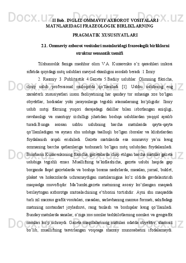 II Bob.  INGLIZ OMMAVIY AXBOROT VOSITALARI
MATNLARIDAGI FRAZEOLOGIK BIRLIKLARNING
PRAGMATIK XUSUSIYATLARI
2. 1. Ommaviy axborot vositalari matnlaridagi frazeologik birliklarni
struktur semantik tasnifi
Tilshunoslik   faniga   mashhur   olim   V.A.   Kuxarenko   o’z   qarashlari   inikosi
sifatida quyidagi nutq uslublari mavjud ekanligini asoslab beradi :1.Ilmiy 
2.   Rasmiy   3   .Publitsistik   4.Gazeta   5.Badiiy   uslublar.   Olimning   fikricha,
ilmiy   uslub   professional   muloqotda   qo llaniladi   [1].   Ushbu   uslubning   engʻ
xarakterli   xususiyatlari   inson   faoliyatining   har   qanday   tor   sohasiga   xos   bo lgan	
ʻ
obyektlar,   hodisalar   yoki   jarayonlarga   tegishli   atamalarning   ko pligidir.   Ilmiy	
ʻ
uslub   nutqi   fikrning   yuqori   darajadagi   dalillar   bilan   isbotlangan   aniqligi,
ravshanligi   va   mantiqiy   izchilligi   jihatidan   boshqa   uslublardan   yaqqol   ajralib
turadi.Bunga   asosan   ushbu   uslubning   barcha   matnlarida   qayta-qayta
qo llaniladigan   va   aynan   shu   uslubga   taalluqli   bo’lgan   iboralar   va   klishelardan	
ʻ
foydalanish   orqali   erishiladi.   Gazeta   matnlarida   esa   ommaviy   ya’ni   keng
ommaning   barcha   qatlamlariga   tushunarli   bo’lgan   nutq   uslubidan   foydalaniladi.
Binobarin Kuxarenkoning fikricha, gazetalarda chop etilgan barcha matnlar gazeta
uslubiga   tegishli   emas.   Muallifning   ta‘kidlashicha,   gazeta   uslubi   haqida   gap
borganda   faqat   gazetalarda   va   boshqa   bosma   nashrlarda,   masalan,   jurnal,   buklet,
plakat   va   hokazolarda   uchramaydigan   matnlarnigina   ko’z   oldida   gavdalantirish
maqsadga   muvofiqdir.   Ma’lumki,gazeta   matnining   asosiy   ko’zlangan   maqsadi
berilaytogan   axborotga   mutoalachining   e‘tiborini   tortishdir.   Ayni   shu   maqsadda
turli xil maxsus grafik vositalari, masalan, sarlavhaning maxsus formati, sahifadagi
matnning   nostandart   joylashuvi,   rang   tanlash   va   boshqalar   keng   qo’llaniladi.
Bunday matnlarda sanalar, o’ziga xos nomlar tashkilotlarning nomlari va geografik
nomlari  ko’p uchraydi. Gazeta maqolalarining matnlari  odatda obyektiv, shaxssiz
bo’lib,   muallifning   tasvirlangan   voqeaga   shaxsiy   munosabatini   ifodalamaydi. 
