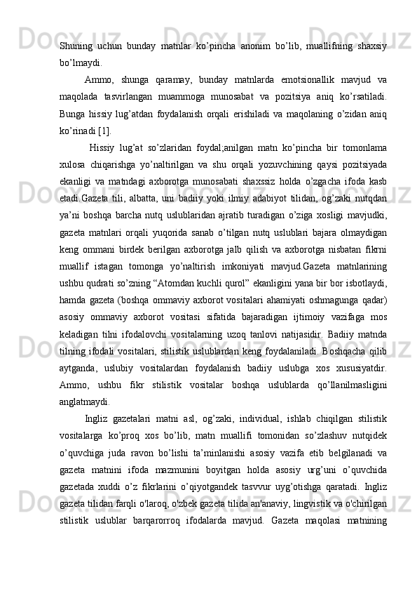 Shuning   uchun   bunday   matnlar   ko’pincha   anonim   bo’lib,   muallifning   shaxsiy
bo’lmaydi. 
Ammo,   shunga   qaramay,   bunday   matnlarda   emotsionallik   mavjud   va
maqolada   tasvirlangan   muammoga   munosabat   va   pozitsiya   aniq   ko’rsatiladi.
Bunga   hissiy   lug’atdan   foydalanish   orqali   erishiladi   va   maqolaning   o’zidan   aniq
ko’rinadi [1]. 
  Hissiy   lug’at   so’zlaridan   foydal;anilgan   matn   ko’pincha   bir   tomonlama
xulosa   chiqarishga   yo’naltirilgan   va   shu   orqali   yozuvchining   qaysi   pozitsiyada
ekanligi   va   matndagi   axborotga   munosabati   shaxssiz   holda   o’zgacha   ifoda   kasb
etadi.Gazeta   tili,   albatta,   uni   badiiy   yoki   ilmiy   adabiyot   tilidan,   og’zaki   nutqdan
ya’ni   boshqa   barcha   nutq   uslublaridan   ajratib   turadigan   o’ziga   xosligi   mavjudki,
gazeta   matnlari   orqali   yuqorida   sanab   o’tilgan   nutq   uslublari   bajara   olmaydigan
keng   ommani   birdek   berilgan   axborotga   jalb   qilish   va   axborotga   nisbatan   fikrni
muallif   istagan   tomonga   yo’naltirish   imkoniyati   mavjud.Gazeta   matnlarining
ushbu qudrati so’zning “Atomdan kuchli qurol” ekanligini yana bir bor isbotlaydi,
hamda   gazeta   (boshqa   ommaviy   axborot   vositalari   ahamiyati   oshmagunga   qadar)
asosiy   ommaviy   axborot   vositasi   sifatida   bajaradigan   ijtimoiy   vazifaga   mos
keladigan   tilni   ifodalovchi   vositalarning   uzoq   tanlovi   natijasidir.   Badiiy   matnda
tilning   ifodali   vositalari,   stilistik   uslublardan   keng   foydalaniladi.   Boshqacha   qilib
aytganda,   uslubiy   vositalardan   foydalanish   badiiy   uslubga   xos   xususiyatdir.
Ammo,   ushbu   fikr   stilistik   vositalar   boshqa   uslublarda   qo’llanilmasligini
anglatmaydi. 
Ingliz   gazetalari   matni   asl,   og’zaki,   individual,   ishlab   chiqilgan   stilistik
vositalarga   ko’proq   xos   bo’lib,   matn   muallifi   tomonidan   so’zlashuv   nutqidek
o’quvchiga   juda   ravon   bo’lishi   ta’minlanishi   asosiy   vazifa   etib   belgilanadi   va
gazeta   matnini   ifoda   mazmunini   boyitgan   holda   asosiy   urg’uni   o’quvchida
gazetada   xuddi   o’z   fikrlarini   o’qiyotgandek   tasvvur   uyg’otishga   qaratadi.   Ingliz
gazeta tilidan farqli o'laroq, o'zbek gazeta tilida an'anaviy, lingvistik va o'chirilgan
stilistik   uslublar   barqarorroq   ifodalarda   mavjud.   Gazeta   maqolasi   matnining 