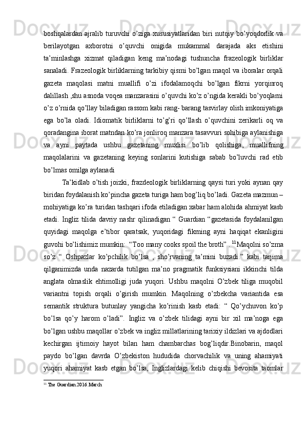 boshqalardan   ajralib   turuvchi   o’ziga   xususiyatlaridan   biri   nutqiy   bo’yoqdorlik   va
berilayotgan   axborotni   o’quvchi   onigida   mukammal   darajada   aks   etishini
ta’minlashga   xizmat   qiladigan   keng   ma’nodagi   tushuncha   frazeologik   birliklar
sanaladi. Frazeologik birliklarning tarkibiy qismi bo’lgan maqol va iboralar orqali
gazeta   maqolasi   matni   muallifi   o’zi   ifodalamoqchi   bo’lgan   fikrni   yorqinroq
dalillash ,shu asnoda voqea manzarasini o’quvchi ko’z o’ngida kerakli bo’yoqlarni
o’z o’rnida qo’llay biladigan rassom kabi rang- barang tasvirlay olish imkoniyatiga
ega   bo’la   oladi.   Idiomatik   birliklarni   to’g’ri   qo’llash   o’quvchini   zerikarli   oq   va
qoradangina iborat matndan ko’ra jonliroq manzara tasavvuri sohibiga aylanishiga
va   ayni   paytada   ushbu   gazetaning   muxlisi   bo’lib   qolishiga,   muallifning
maqolalarini   va   gazetaning   keying   sonlarini   kutishiga   sabab   bo’luvchi   rad   etib
bo’lmas omilga aylanadi 
Ta’kidlab o’tish joizki, frazdeologik birliklarning qaysi  turi yoki aynan qay
biridan foydalanish ko’pincha gazeta turiga ham bog’liq bo’ladi. Gazeta mazmun –
mohiyatiga ko’ra turidan tashqari ifoda etiladigan xabar ham alohida ahmiyat kasb
etadi.   Ingliz   tilida   davriy   nashr   qilinadigan   “   Guardian   “gazetasida   foydalanilgan
quyidagi   maqolga   e’tibor   qaratsak,   yuqoridagi   fikrning   ayni   haqiqat   ekanligini
guvohi bo’lishimiz mumkin:  “Too many cooks spoil the broth” .  11
Maqolni so’zma
so’z   “   Oshpazlar   ko’pchilik   bo’lsa   ,   sho’rvaning   ta’mini   buzadi.”   kabi   tarjima
qilganimizda   unda   nazarda   tutilgan   ma’no   pragmatik   funksiysiani   ikkinchi   tilda
anglata   olmaslik   ehtimolligi   juda   yuqori.   Ushbu   maqolni   O’zbek   tiliga   muqobil
variantni   topish   orqali   o’girish   mumkin.   Maqolning   o’zbekcha   variantida   esa
semantik   struktura   butunlay   yangicha   ko’rinish   kasb   etadi:   “   Qo’ychuvon   ko’p
bo’lsa   qo’y   harom   o’ladi”.   Ingliz   va   o’zbek   tilidagi   ayni   bir   xil   ma’noga   ega
bo’lgan ushbu maqollar o’zbek va ingliz millatlarining tarixiy ildizlari va ajdodlari
kechirgan   ijtimoiy   hayot   bilan   ham   chambarchas   bog’liqdir.Binobarin,   maqol
paydo   bo’lgan   davrda   O’zbekiston   hududida   chorvachilik   va   uning   ahamiyati
yuqori   ahamiyat   kasb   etgan   bo’lsa,   Inglizlardagi   kelib   chiqishi   bevosita   taomlar
11
 The Guardian.2016.March 