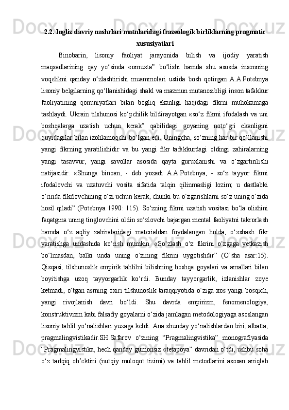 2.2. Ingliz davriy nashrlari matnlaridagi frazeologik birliklarning pragmatic
xususiyatlari
Binobarin,   lisoniy   faoliyat   jarayonida   bilish   va   ijodiy   yaratish
maqsadlarining   qay   yo‘sinda   «omuxta”   bo‘lishi   hamda   shu   asosda   insonning
voqelikni   qanday   o‘zlashtirishi   muammolari   ustida   bosh   qotirgan   A.A.Potebnya
lisoniy belgilarning qo‘llanishidagi shakl va mazmun mutanosibligi inson tafakkur
faoliyatining   qonuniyatlari   bilan   bogliq   ekanligi   haqidagi   fikrni   muhokamaga
tashlaydi. Ukrain tilshunosi  ko‘pchilik bildirayotgan «so‘z fikrni  ifodalash va  uni
boshqalarga   uzatish   uchun   kerak”   qabilidagi   goyaning   noto‘gri   ekanligini
quyidagilar bilan izohlamoqchi bo‘lgan edi. Uningcha, so‘zning har bir qo‘llanishi
yangi   fikrning   yaratilishidir   va   bu   yangi   fikr   tafakkurdagi   oldingi   zahiralarning
yangi   tasavvur,   yangi   savollar   asosida   qayta   guruxlanishi   va   o‘zgartirilishi
natijasidir.   «Shunga   binoan,   -   deb   yozadi   A.A.Potebnya,   -   so‘z   tayyor   fikrni
ifodalovchi   va   uzatuvchi   vosita   sifatida   talqin   qilinmasligi   lozim;   u   dastlabki
o‘rinda fikrlovchining o‘zi uchun kerak, chunki bu o‘zgarishlarni so‘z uning o‘zida
hosil   qiladi”  (Potebnya 1990:   115).  So‘zning  fikrni  uzatish   vositasi   bo‘la  olishini
faqatgina uning tinglovchini oldin so‘zlovchi bajargan mental faoliyatni takrorlash
hamda   o‘z   aqliy   zahiralaridagi   materialdan   foydalangan   holda,   o‘xshash   fikr
yaratishga   undashida   ko‘rish   mumkin.   «So‘zlash   o‘z   fikrini   o‘zgaga   yetkazish
bo‘lmasdan,   balki   unda   uning   o‘zining   fikrini   uygotishdir”   (O’sha   asar:15).
Qisqasi,   tilshunoslik  empirik  tahlilni   bilishning   boshqa   goyalari  va  amallari  bilan
boyitishga   uzoq   tayyorgarlik   ko‘rdi.   Bunday   tayyorgarlik,   izlanishlar   zoye
ketmadi, o‘tgan asrning oxiri tilshunoslik taraqqiyotida o‘ziga xos yangi bosqich,
yangi   rivojlanish   davri   bo‘ldi.   Shu   davrda   empirizm,   fenomenologiya,
konstruktivizm kabi falsafiy goyalarni o‘zida jamlagan metodologiyaga asoslangan
lisoniy tahlil yo‘nalishlari yuzaga keldi. Ana shunday yo‘nalishlardan biri, albatta,
pragmalingvistikadir.SH.Safarov   o‘zining   “Pragmalingvistika”   monografiyasida
“Pragmalingvistika, hech qanday gumonsiz «tetapoya” davridan o‘tdi, ushbu soha
o‘z   tadqiq   ob ektini   (nutqiy   muloqot   tizimi)   va   tahlil   metodlarini   asosan   aniqlabʼ 