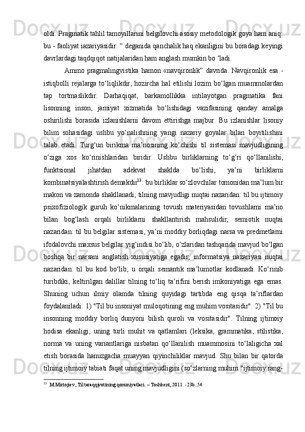 oldi. Pragmatik tahlil tamoyillarini belgilovchi asosiy metodologik goya ham aniq:
bu - faoliyat iazariyasidir. “ deganida qanchalik haq ekanligini bu boradagi keyingi
davrlardagi taqdqiqot natijalaridan ham anglash mumkin bo ‘ladi.
  Ammo   pragmalingvistika   hamon   «navqironlik”   davrida.   Navqironlik   esa   -
istiqbolli rejalarga to‘liqlikdir, hozircha hal  etilishi lozim  bo‘lgan muammolardan
tap   tortmaslikdir.   Darhaqiqat,   barkamollikka   intilayotgan   pragmatika   fani
lisonning   inson,   jamiyat   xizmatida   bo‘lishidagi   vazifasining   qanday   amalga
oshirilishi   borasida   izlanishlarni   davom   ettirishga   majbur.   Bu   izlanishlar   lisoniy
bilim   sohasidagi   ushbu   yo‘nalishning   yangi   nazariy   goyalar   bilan   boyitilishini
talab   etadi.   Turg‘un   birikma   ma’nosining   ko‘chishi   til   sistemasi   mavjudligining
o‘ziga   xos   ko‘rinishlaridan   biridir.   Ushbu   birliklarning   to‘g‘ri   qo‘llanilishi,
funktsional   jihatdan   adekvat   shaklda   bo‘lishi,   ya’ni   birliklarni
kombinatsiyalashtirish demakdir 13
: bu birliklar so‘zlovchilar tomonidan ma’lum bir
makon va zamonda shakllanadi; tilning mavjudligi nuqtai nazaridan: til bu ijtimoiy
psixofiziologik   guruh   ko‘nikmalarining   tovush   materiyasidan   tovushlarni   ma’no
bilan   bog‘lash   orqali   birliklarni   shakllantirish   mahsulidir;   semiotik   nuqtai
nazaridan: til bu belgilar sistemasi, ya’ni moddiy borliqdagi narsa va predmetlarni
ifodalovchi maxsus belgilar yig‘indisi bo‘lib, o‘zlaridan tashqarida mavjud bo‘lgan
boshqa   bir   narsani   anglatish   xususiyatiga   egadir;   informatsiya   nazariyasi   nuqtai
nazaridan:   til   bu   kod   bo‘lib,   u   orqali   semantik   ma’lumotlar   kodlanadi.   Ko‘rinib
turibdiki,   keltirilgan   dalillar   tilning   to‘liq   ta’rifini   berish   imkoniyatiga   ega   emas.
Shuning   uchun   ilmiy   olamda   tilning   quyidagi   tartibda   eng   qisqa   ta’riflardan
foydalaniladi: 1) "Til bu insoniyat muloqotining eng muhim vositasidir". 2) "Til bu
insonning   moddiy   borliq   dunyoni   bilish   quroli   va   vositasidir".   Tilning   ijtimoiy
hodisa   ekanligi,   uning   turli   muhit   va   qatlamlari   (leksika,   grammatika,   stilistika,
norma   va   uning   variantlariga   nisbatan   qo‘llanilish   muammosini   to‘laligicha   xal
etish   borasida   hanuzgacha   muayyan   qiyinchiliklar   mavjud.   Shu   bilan   bir   qatorda
tilning ijtimoiy tabiati faqat uning mavjudligini (so‘zlarning muhim "ijtimoiy rang-
13
   M.Mirtojiev, Til taraqqiyotining qonuniyatlari. – Toshkent, 2011. -23b..54  