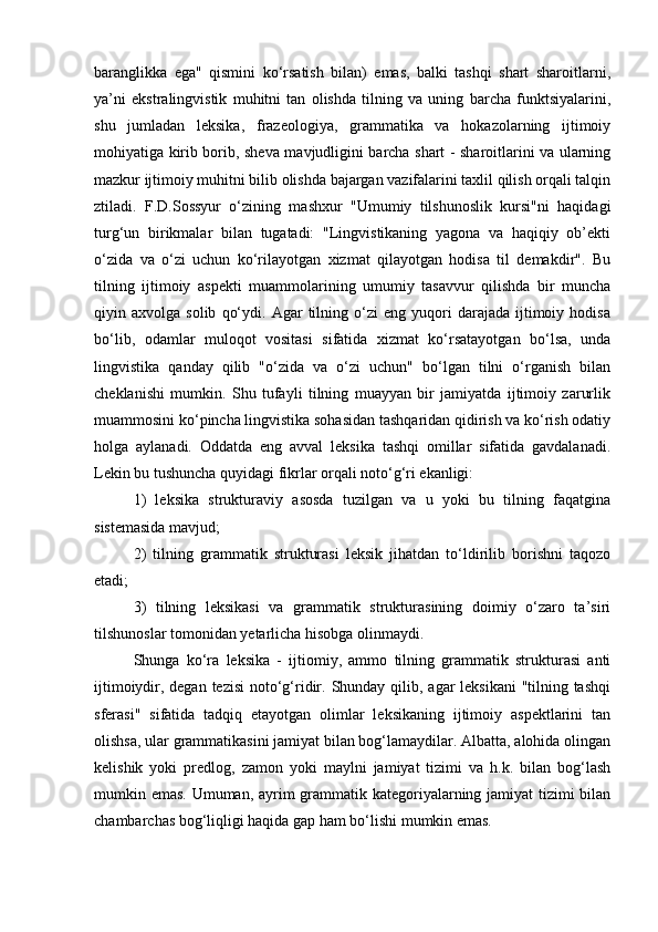 baranglikka   ega"   qismini   ko‘rsatish   bilan)   emas,   balki   tashqi   shart   sharoitlarni,
ya’ni   ekstralingvistik   muhitni   tan   olishda   tilning   va   uning   barcha   funktsiyalarini,
shu   jumladan   leksika,   frazeologiya,   grammatika   va   hokazolarning   ijtimoiy
mohiyatiga kirib borib, sheva mavjudligini barcha shart - sharoitlarini va ularning
mazkur ijtimoiy muhitni bilib olishda bajargan vazifalarini taxlil qilish orqali talqin
ztiladi.   F.D.Sossyur   o‘zining   mashxur   "Umumiy   tilshunoslik   kursi"ni   haqidagi
turg‘un   birikmalar   bilan   tugatadi:   "Lingvistikaning   yagona   va   haqiqiy   ob’ekti
o‘zida   va   o‘zi   uchun   ko‘rilayotgan   xizmat   qilayotgan   hodisa   til   demakdir".   Bu
tilning   ijtimoiy   aspekti   muammolarining   umumiy   tasavvur   qilishda   bir   muncha
qiyin  axvolga   solib   qo‘ydi.   Agar   tilning  o‘zi   eng   yuqori   darajada   ijtimoiy   hodisa
bo‘lib,   odamlar   muloqot   vositasi   sifatida   xizmat   ko‘rsatayotgan   bo‘lsa,   unda
lingvistika   qanday   qilib   "o‘zida   va   o‘zi   uchun"   bo‘lgan   tilni   o‘rganish   bilan
cheklanishi   mumkin.   Shu   tufayli   tilning   muayyan   bir   jamiyatda   ijtimoiy   zarurlik
muammosini ko‘pincha lingvistika sohasidan tashqaridan qidirish va ko‘rish odatiy
holga   aylanadi.   Oddatda   eng   avval   leksika   tashqi   omillar   sifatida   gavdalanadi.
Lekin bu tushuncha quyidagi fikrlar orqali noto‘g‘ri ekanligi: 
1)   leksika   strukturaviy   asosda   tuzilgan   va   u   yoki   bu   tilning   faqatgina
sistemasida mavjud; 
2)   tilning   grammatik   strukturasi   leksik   jihatdan   to‘ldirilib   borishni   taqozo
etadi; 
3)   tilning   leksikasi   va   grammatik   strukturasining   doimiy   o‘zaro   ta’siri
tilshunoslar tomonidan yetarlicha hisobga olinmaydi. 
Shunga   ko‘ra   leksika   -   ijtiomiy,   ammo   tilning   grammatik   strukturasi   anti
ijtimoiydir, degan tezisi  noto‘g‘ridir. Shunday qilib, agar  leksikani  "tilning tashqi
sferasi"   sifatida   tadqiq   etayotgan   olimlar   leksikaning   ijtimoiy   aspektlarini   tan
olishsa, ular grammatikasini jamiyat bilan bog‘lamaydilar. Albatta, alohida olingan
kelishik   yoki   predlog,   zamon   yoki   maylni   jamiyat   tizimi   va   h.k.   bilan   bog‘lash
mumkin emas. Umuman, ayrim grammatik kategoriyalarning jamiyat  tizimi bilan
chambarchas bog‘liqligi haqida gap ham bo‘lishi mumkin emas.  