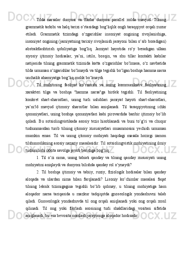 Tilda   narsalar   dunyosi   va   fikrlar   dunyosi   parallel   xolda   mavjud.   Tilning
grammatik tarkibi va halq tarixi o‘rtasidagi bog‘liqlik ongli taraqqiyot orqali zuxur
etiladi.   Grammatik   tizimdagi   o‘zgarishlar   insoniyat   ongining   rivojlanishiga,
insoniyat ongining (jamiyatning tarixiy rivojlanish jarayoni bilan o‘sib boradigan)
abstraktlashtirish   qobiliyatiga   bog‘liq.   Jamiyat   hayotida   ro‘y   beradigan   ulkan
siyosiy   ijtimoiy   hodisalar,   ya’ni,   istilo,   bosqin,   va   shu   tillar   kontakti   kabilar
natijasida   tilning   grammatik   tizimida   katta   o‘zgarishlar   bo‘lmasa,   o‘z   navbatida
tilda umuman o‘zgarishlar bo‘lmaydi va tilga tegishli bo‘lgan boshqa hamma narsa
unchalik ahamiyatga bog‘liq molik bo‘lmaydi. 
Til   muhitining   faoliyat   ko‘rsatishi   va   uning   kommunikativ   faoliyatining
xarakteri   tilga   va   boshqa   "hamma   narsa"ga   birdek   tegishli.   Til   faoliyatining
konkret   shart-sharoitlari,   uning   turli   uslublari   jamiyat   hayoti   shart-sharoitlari,
ya’ni56   mavjud   ijtimoiy   sharoitlar   bilan   aniqlanadi.   Til   taraqqiyotining   ichki
qonuniyatlari,  uning boshqa  qonuniyatlari   kabi  pirovardida  baribir   ijtimoiy  bo‘lib
qoladi.   Bu   sotsiolingvistikada   asosiy   tezis   hisoblanadi   va   buni   to‘g‘ri   va   chuqur
tushunmasdan   turib   tilning   ijtimoiy   xususiyatlari   muammosini   yechish   umuman
mumkin   emas.   Til   va   uning   ijtimoiy   mohiyati   haqidagi   masala   hozirgi   zamon
tilshunoslikning asosiy nazariy masalasidir. Til sotsiolingvistik mohiyatining ilmiy
tushunilishi ikkita savolga javob berishga bog‘liq: 
1.   Til   o‘zi   nima,   uning   tabiati   qanday   va   tilning   qanday   xususiyati   uning
mohiyatini aniqlaydi va dunyoni bilishda qanday rol o‘ynaydi? 
2.   Til   boshqa   ijtimoiy   va   tabiiy,   ruxiy,   fiziologik   hodisalar   bilan   qanday
aloqada   va   ulardan   nima   bilan   farqlanadi?   Lisoniy   ko‘chimlar   masalasi   faqat
tilning   leksik   tizimigagina   tegishli   bo‘lib   qolmay,   u   tilning   mohiyatiga   ham
aloqador   narsa   tariqasida   u   mazkur   tadqiqotda   gnoseologik   yondashuvni   talab
qiladi.   Gnoseologik   yondashuvda   til   ong   orqali   aniqlanadi   yoki   ong   orqali   xosil
qilinadi.   Til   ong   yoki   fikrlash   asosining   turli   shakllaridagi   vositasi   sifatida
aniqlanadi, bu esa bevosita nomlash jarayoniga aloqador hodisadir.  