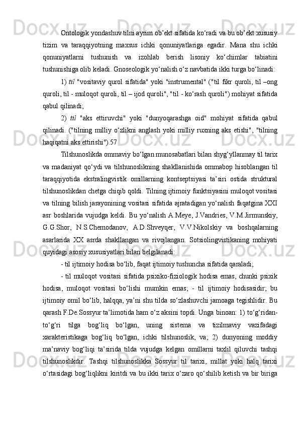 Ontologik yondashuv tilni ayrim ob’ekt sifatida ko‘radi va bu ob’ekt xususiy
tizim   va   taraqqiyotning   maxsus   ichki   qonuniyatlariga   egadir.   Mana   shu   ichki
qonuniyatlarni   tushunish   va   izohlab   berish   lisoniy   ko‘chimlar   tabiatini
tushunishiga olib keladi. Gnoseologik yo‘nalish o‘z navbatida ikki turga bo‘linadi: 
1)   til   "vositaviy qurol sifatida" yoki "instrumental" ("til fikr quroli, til –ong
quroli, til - muloqot quroli, til – ijod quroli", "til - ko‘rash quroli") mohiyat sifatida
qabul qilinadi; 
2)   til   "aks   ettiruvchi"   yoki   "dunyoqarashga   oid"   mohiyat   sifatida   qabul
qilinadi.   ("tilning   milliy   o‘zlikni   anglash   yoki   milliy   ruxning   aks   etishi",   "tilning
haqiqatni aks ettirishi").57
Tilshunoslikda ommaviy bo‘lgan munosabatlari bilan shyg‘yllanmay til tarix
va   madaniyat   qo‘ydi   va   tilshunoslikning   shakllanishida   ommabop   hisoblangan   til
taraqqiyotida   ekstralingvistik   omillarning   kontseptsiyasi   ta’siri   ostida   struktural
tilshunoslikdan chetga chiqib qoldi. Tilning ijtimoiy funktsiyasini muloqot vositasi
va tilning bilish jarayonining vositasi sifatida ajratadigan yo‘nalish faqatgina XXI
asr   boshlarida   vujudga   keldi.   Bu   yo‘nalish   A.Meye,   J.Vandries,   V.M.Jirmunskiy,
G.G.Shor,   N.S.Chemodanov,   A.D.Shveyqer,   V.V.Nikolskiy   va   boshqalarning
asarlarida   XX   asrda   shakllangan   va   rivojlangan.   Sotsiolingvistikaning   mohiyati
quyidagi asosiy xususiyatlari bilan belgilanadi: 
- til ijtimoiy hodisa bo‘lib, faqat ijtimoiy tushuncha sifatida qaraladi; 
- til muloqot vositasi  sifatida psixiko-fiziologik hodisa emas,  chunki psixik
hodisa,   muloqot   vositasi   bo‘lishi   mumkin   emas;   -   til   ijtimoiy   hodisasidir;   bu
ijtimoiy omil bo‘lib, halqqa, ya’ni shu tilda so‘zlashuvchi jamoaga tegishlidir. Bu
qarash F.De.Sossyur ta’limotida ham o‘z aksini topdi. Unga binoan: 1) to‘g‘ridan-
to‘g‘ri   tilga   bog‘liq   bo‘lgan,   uning   sistema   va   tizilmaviy   vazifadagi
xarakteristikaga   bog‘liq   bo‘lgan,   ichki   tilshunoslik,   va;   2)   dunyoning   moddiy
ma’naviy   bog‘liqi   ta’sirida   tilda   vujudga   kelgan   omillarni   taxlil   qiluvchi   tashqi
tilshunoslikdir.   Tashqi   tilshunoslikka   Sossyur   til   tarixi,   millat   yoki   halq   tarixi
o‘rtasidagi bog‘liqlikni kiritdi va bu ikki tarix o‘zaro qo‘shilib ketish va bir biriga 