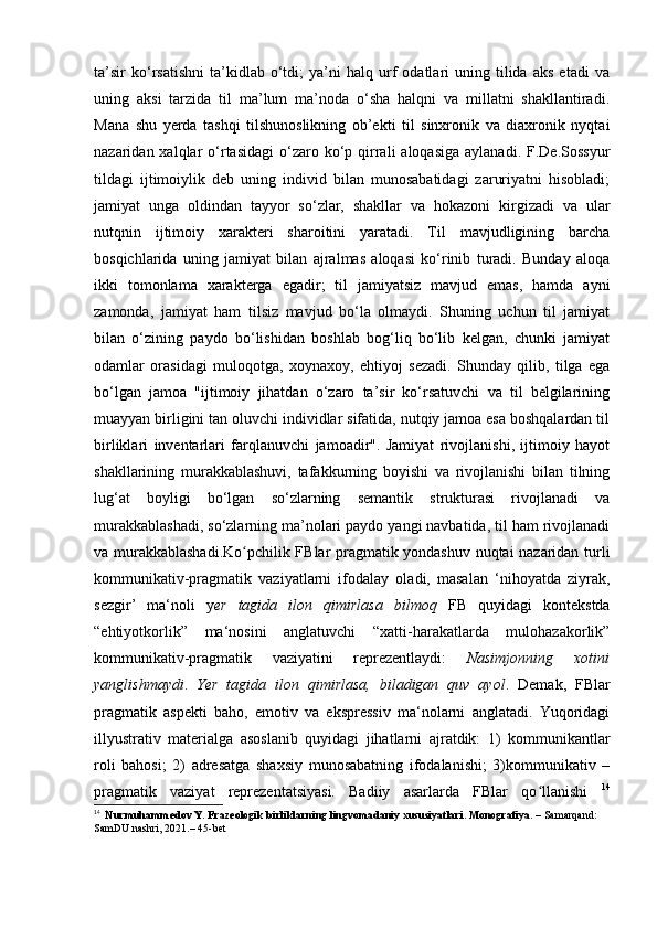 ta’sir   ko‘rsatishni   ta’kidlab   o‘tdi;   ya’ni   halq  urf   odatlari   uning   tilida   aks   etadi   va
uning   aksi   tarzida   til   ma’lum   ma’noda   o‘sha   halqni   va   millatni   shakllantiradi.
Mana   shu   yerda   tashqi   tilshunoslikning   ob’ekti   til   sinxronik   va   diaxronik   nyqtai
nazaridan xalqlar   o‘rtasidagi   o‘zaro  ko‘p qirrali   aloqasiga  aylanadi.  F.De.Sossyur
tildagi   ijtimoiylik   deb   uning   individ   bilan   munosabatidagi   zaruriyatni   hisobladi;
jamiyat   unga   oldindan   tayyor   so‘zlar,   shakllar   va   hokazoni   kirgizadi   va   ular
nutqnin   ijtimoiy   xarakteri   sharoitini   yaratadi.   Til   mavjudligining   barcha
bosqichlarida   uning   jamiyat   bilan   ajralmas   aloqasi   ko‘rinib   turadi.   Bunday   aloqa
ikki   tomonlama   xarakterga   egadir;   til   jamiyatsiz   mavjud   emas,   hamda   ayni
zamonda,   jamiyat   ham   tilsiz   mavjud   bo‘la   olmaydi.   Shuning   uchun   til   jamiyat
bilan   o‘zining   paydo   bo‘lishidan   boshlab   bog‘liq   bo‘lib   kelgan,   chunki   jamiyat
odamlar   orasidagi   muloqotga,   xoynaxoy,   ehtiyoj   sezadi.   Shunday   qilib,   tilga   ega
bo‘lgan   jamoa   "ijtimoiy   jihatdan   o‘zaro   ta’sir   ko‘rsatuvchi   va   til   belgilarining
muayyan birligini tan oluvchi individlar sifatida, nutqiy jamoa esa boshqalardan til
birliklari   inventarlari   farqlanuvchi   jamoadir".   Jamiyat   rivojlanishi,   ijtimoiy   hayot
shakllarining   murakkablashuvi,   tafakkurning   boyishi   va   rivojlanishi   bilan   tilning
lug‘at   boyligi   bo‘lgan   so‘zlarning   semantik   strukturasi   rivojlanadi   va
murakkablashadi, so‘zlarning ma’nolari paydo yangi navbatida, til ham rivojlanadi
va murakkablashadi. Ko pchilik FBlar pragmatik yondashuv nuqtai nazaridan turliʻ
kommunikativ-pragmatik   vaziyatlarni   ifodalay   oladi,   masalan   ‘nihoyatda   ziyrak,
sezgir’   ma‘noli   y er   tagida   ilon   qimirlasa   bilmoq   FB   quyidagi   kontekstda
“ehtiyotkorlik”   ma‘nosini   anglatuvchi   “xatti-harakatlarda   mulohazakorlik”
kommunikativ-pragmatik   vaziyatini   reprezentlaydi:   Nasimjonning   xotini
yanglishmaydi .   Yer   tagida   ilon   qimirlasa,   biladigan   quv   ayol .   Demak,   FBlar
pragmatik   aspekti   baho,   emotiv   va   ekspressiv   ma‘nolarni   anglatadi.   Yuqoridagi
illyustrativ   materialga   asoslanib   quyidagi   jihatlarni   ajratdik:   1)   kommunikantlar
roli   bahosi;   2)   adresatga   shaxsiy   munosabatning   ifodalanishi;   3)kommunikativ   –
pragmatik   vaziyat   reprezentatsiyasi.   Badiiy   asarlarda   FBlar   qo llanishi  	
ʻ 14
14
   Nurmuhammedov Y. Frazeologik birliklarning lingvomadaniy xususiyatlari. Monografiya.  – Samarqand: 
SamDU nashri, 2021.– 45-bet 